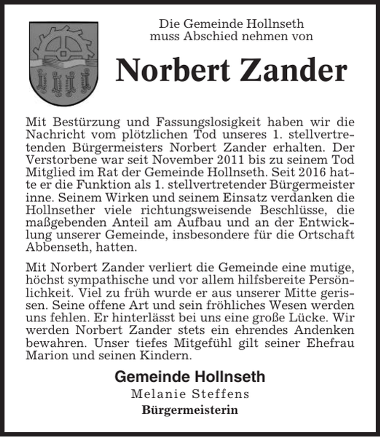 <p>Die Gemeinde Hollnseth<br />muss Abschied nehmen von</p><p>Norbert Zander<br />Mit Bestürzung und Fassungslosigkeit haben wir die<br />Nachricht vom plötzlichen Tod unseres 1. stellvertretenden Bürgermeisters Norbert Zander erhalten. Der<br />Verstorbene war seit November 2011 bis zu seinem Tod<br />Mitglied im Rat der Gemeinde Hollnseth. Seit 2016 hatte er die Funktion als 1. stellvertretender Bürgermeister<br />inne. Seinem Wirken und seinem Einsatz verdanken die<br />Hollnsether viele richtungsweisende Beschlüsse, die<br />maßgebenden Anteil am Aufbau und an der Entwicklung unserer Gemeinde, insbesondere für die Ortschaft<br />Abbenseth, hatten.<br />Mit Norbert Zander verliert die Gemeinde eine mutige,<br />höchst sympathische und vor allem hilfsbereite Persönlichkeit. Viel zu früh wurde er aus unserer Mitte gerissen. Seine offene Art und sein fröhliches Wesen werden<br />uns fehlen. Er hinterlässt bei uns eine große Lücke. Wir<br />werden Norbert Zander stets ein ehrendes Andenken<br />bewahren. Unser tiefes Mitgefühl gilt seiner Ehefrau<br />Marion und seinen Kindern.</p><p>Gemeinde Hollnseth<br />Melanie Steffens<br />Bürgermeisterin</p>