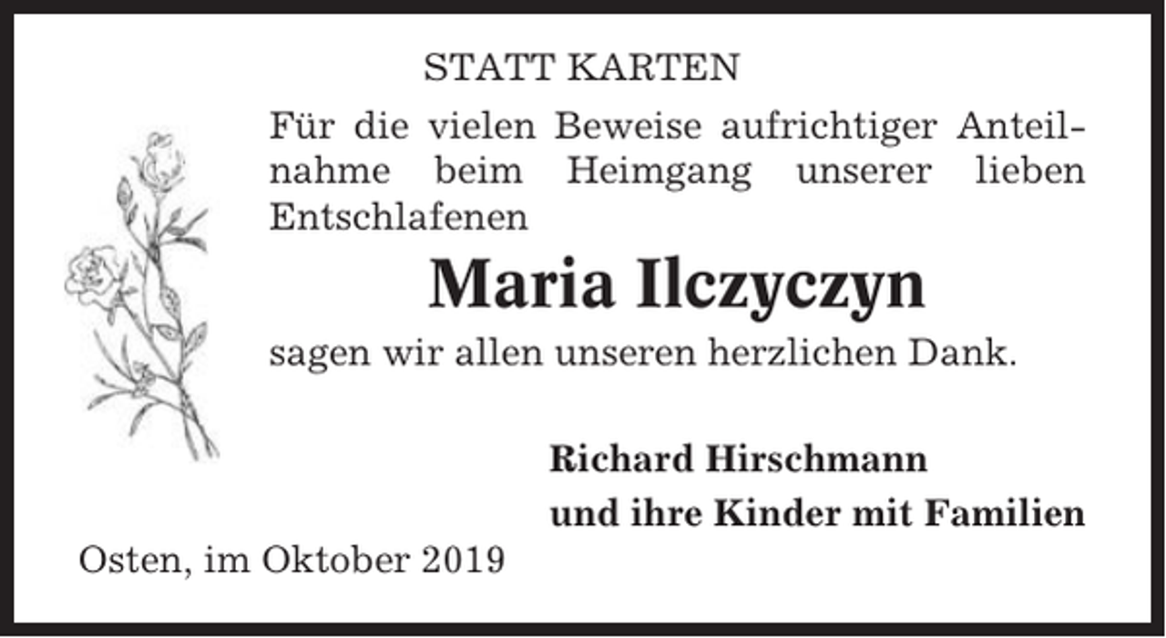 <p>STATT KARTEN<br />Für die vielen Beweise aufrichtiger Anteilnahme beim Heimgang unserer lieben<br />Entschlafenen</p><p>Maria Ilczyczyn<br />sagen wir allen unseren herzlichen Dank.<br />Richard Hirschmann<br />und ihre Kinder mit Familien<br />Osten, im Oktober 2019</p>