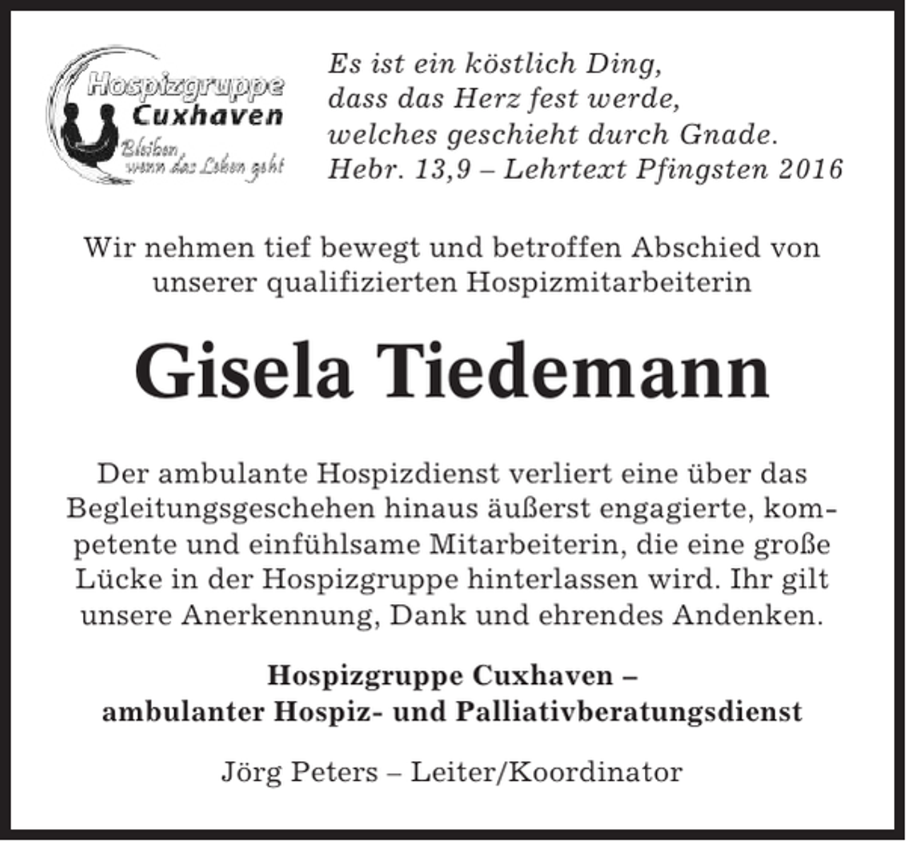 <p>Es ist ein köstlich Ding,<br />dass das Herz fest werde,<br />welches geschieht durch Gnade.<br />Hebr. 13,9 – Lehrtext Pfingsten 2016<br />Wir nehmen tief bewegt und betroffen Abschied von<br />unserer qualifizierten Hospizmitarbeiterin</p><p>Gisela Tiedemann<br />Der ambulante Hospizdienst verliert eine über das<br />Begleitungsgeschehen hinaus äußerst engagierte, kompetente und einfühlsame Mitarbeiterin, die eine große<br />Lücke in der Hospizgruppe hinterlassen wird. Ihr gilt<br />unsere Anerkennung, Dank und ehrendes Andenken.<br />Hospizgruppe Cuxhaven –<br />ambulanter Hospiz- und Palliativberatungsdienst<br />Jörg Peters – Leiter/Koordinator</p>