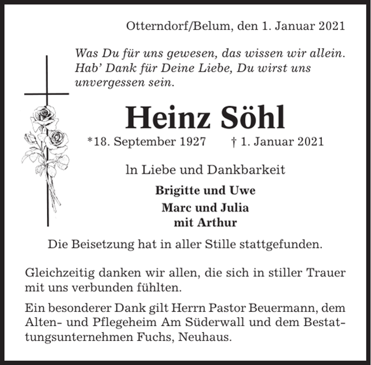 <p>Otterndorf/Belum, den 1. Januar 2021<br />Was Du für uns gewesen, das wissen wir allein.<br />Hab’ Dank für Deine Liebe, Du wirst uns<br />unvergessen sein.</p><p>Heinz Söhl<br />*18. September 1927</p><p>† 1. Januar 2021</p><p>ln Liebe und Dankbarkeit<br />Brigitte und Uwe<br />Marc und Julia<br />mit Arthur<br />Die Beisetzung hat in aller Stille stattgefunden.<br />Gleichzeitig danken wir allen, die sich in stiller Trauer<br />mit uns verbunden fühlten.<br />Ein besonderer Dank gilt Herrn Pastor Beuermann, dem<br />Alten- und Pflegeheim Am Süderwall und dem Bestattungsunternehmen Fuchs, Neuhaus.</p>