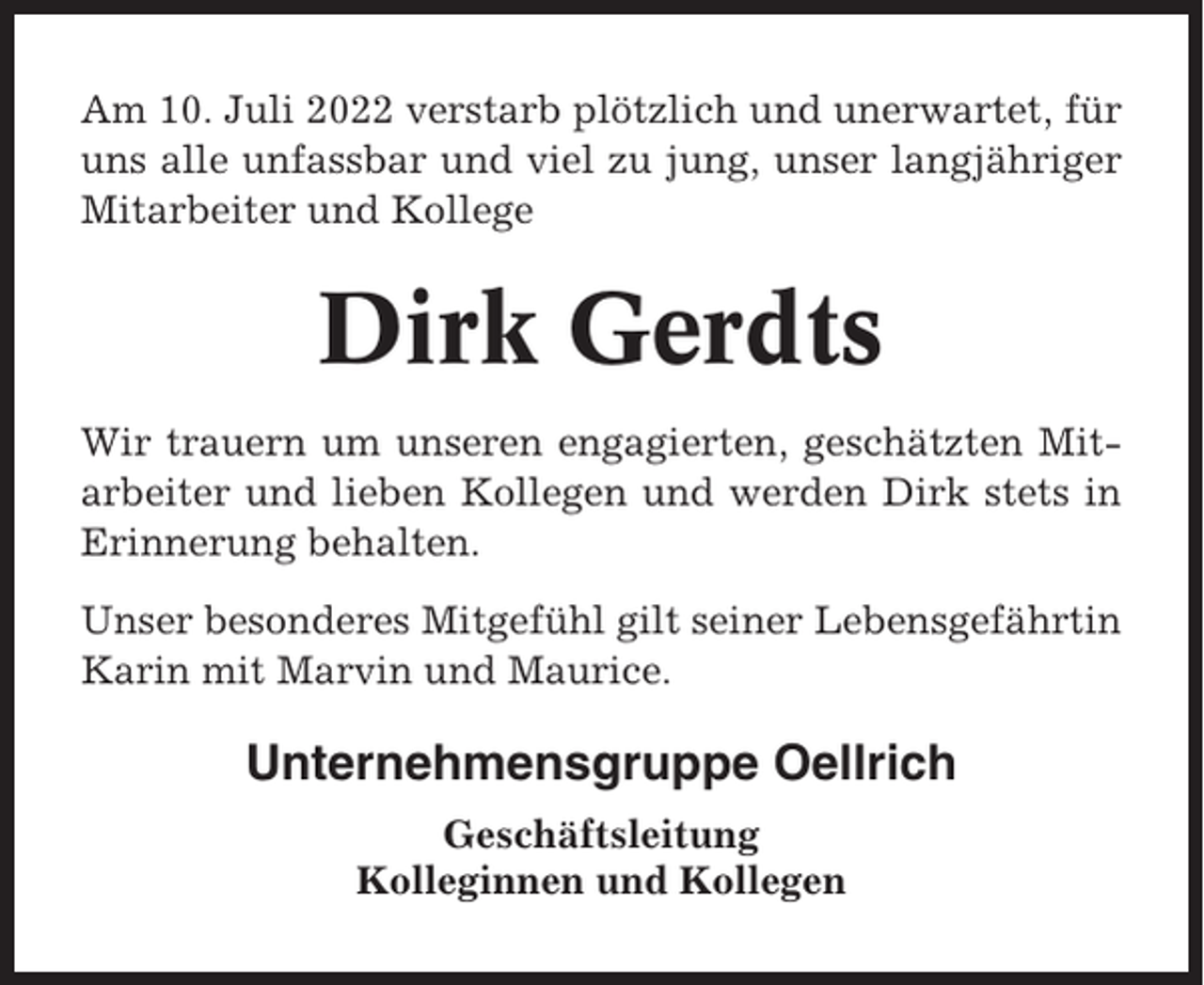 <p>Am 10. Juli 2022 verstarb plötzlich und unerwartet, für<br />uns alle unfassbar und viel zu jung, unser langjähriger<br />Mitarbeiter und Kollege</p><p>Dirk Gerdts<br />Wir trauern um unseren engagierten, geschätzten Mitarbeiter und lieben Kollegen und werden Dirk stets in<br />Erinnerung behalten.<br />Unser besonderes Mitgefühl gilt seiner Lebensgefährtin<br />Karin mit Marvin und Maurice.</p><p>Unternehmensgruppe Oellrich<br />Geschäftsleitung<br />Kolleginnen und Kollegen</p>