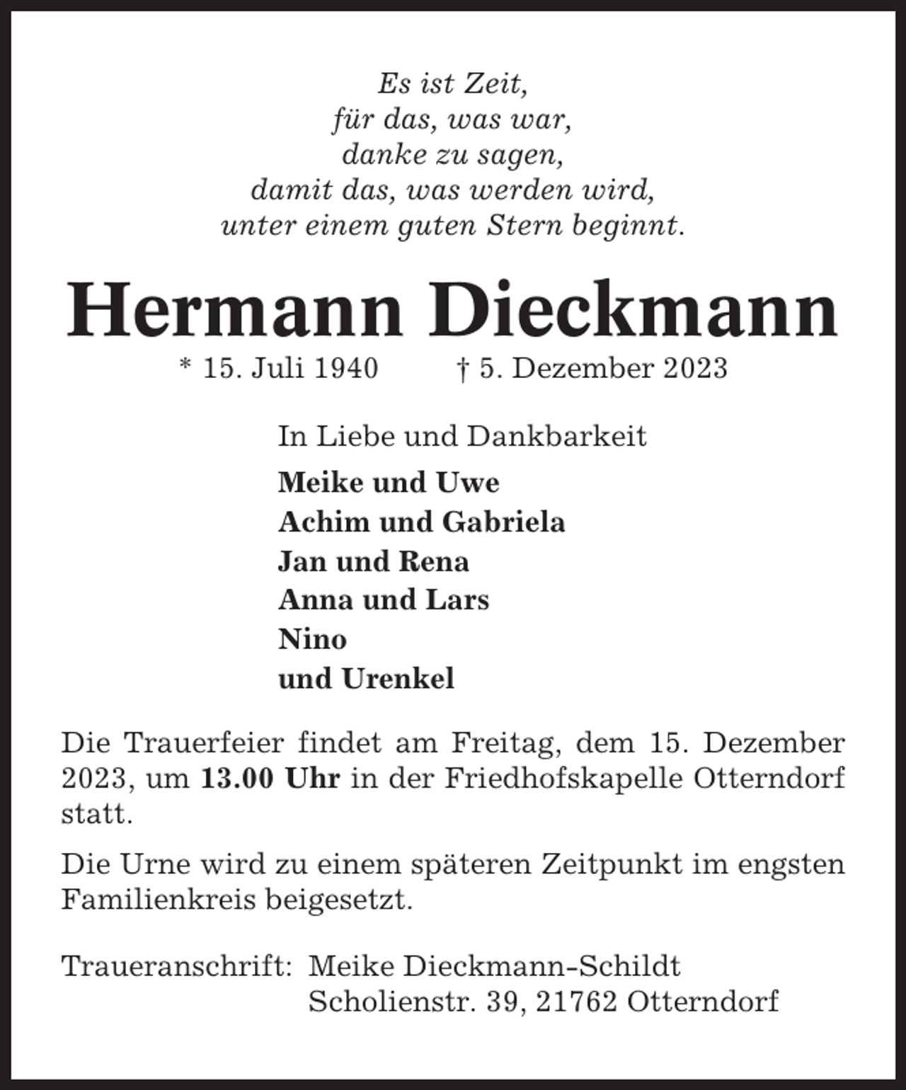 <p>Es ist Zeit,<br />für das, was war,<br />danke zu sagen,<br />damit das, was werden wird,<br />unter einem guten Stern beginnt.</p><p>Hermann Dieckmann<br />* 15. Juli 1940</p><p>† 5. Dezember 2023</p><p>In Liebe und Dankbarkeit<br />Meike und Uwe<br />Achim und Gabriela<br />Jan und Rena<br />Anna und Lars<br />Nino<br />und Urenkel<br />Die Trauerfeier findet am Freitag, dem 15. Dezember<br />2023, um 13.00 Uhr in der Friedhofskapelle Otterndorf<br />statt.<br />Die Urne wird zu einem späteren Zeitpunkt im engsten<br />Familienkreis beigesetzt.<br />Traueranschrift: Meike Dieckmann-Schildt<br />Scholienstr. 39, 21762 Otterndorf</p>