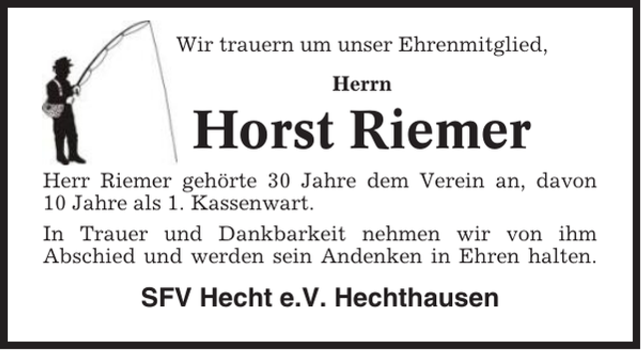 <p>Wir trauern um unser Ehrenmitglied,<br />Herrn</p><p>Horst Riemer<br />Herr Riemer gehörte 30 Jahre dem Verein an, davon<br />10 Jahre als 1. Kassenwart.<br />In Trauer und Dankbarkeit nehmen wir von ihm<br />Abschied und werden sein Andenken in Ehren halten.</p><p>SFV Hecht e.V. Hechthausen</p>