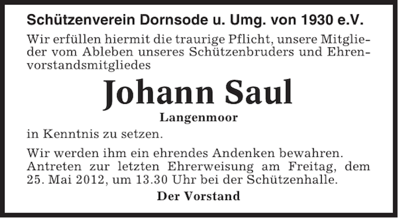<p>Schützenverein Dornsode u. Umg. von 1930 e.V.<br />Wir erfüllen hiermit die traurige Pflicht, unsere Mitglieder vom Ableben unseres Schützenbruders und Ehrenvorstandsmitgliedes</p><p>Johann Saul<br />Langenmoor<br />in Kenntnis zu setzen.<br />Wir werden ihm ein ehrendes Andenken bewahren.<br />Antreten zur letzten Ehrerweisung am Freitag, dem<br />25. Mai 2012, um 13.30 Uhr bei der Schützenhalle.<br />Der Vorstand</p>