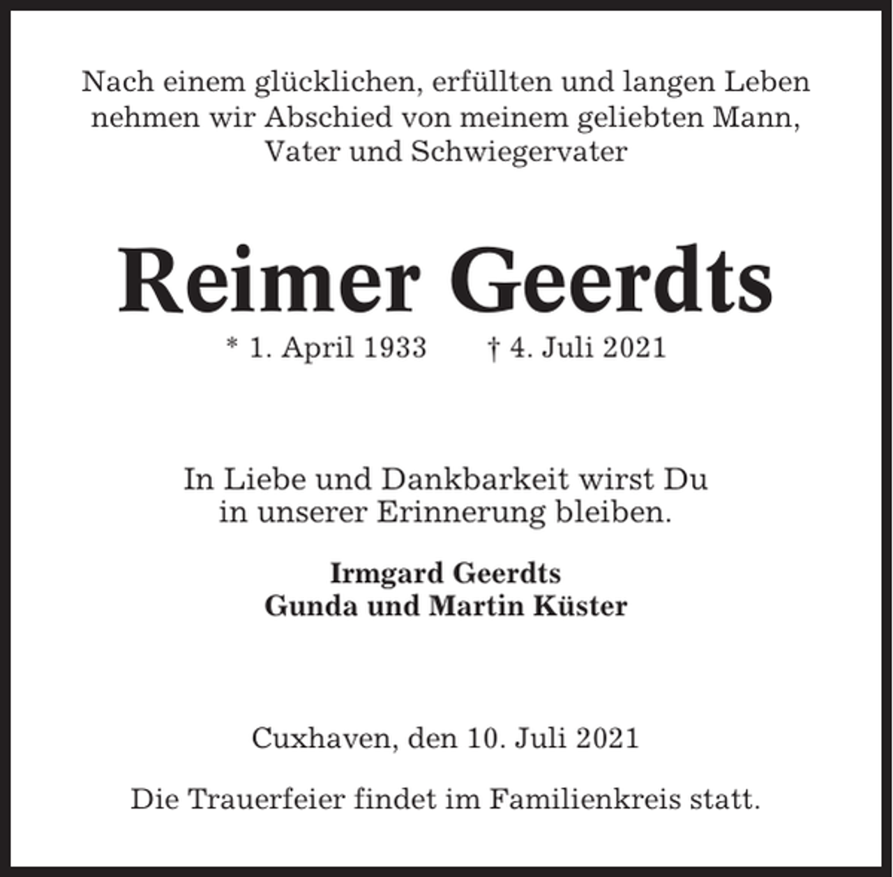 <p>Nach einem glücklichen, erfüllten und langen Leben<br />nehmen wir Abschied von meinem geliebten Mann,<br />Vater und Schwiegervater</p><p>Reimer Geerdts<br />* 1. April 1933</p><p>† 4. Juli 2021</p><p>In Liebe und Dankbarkeit wirst Du<br />in unserer Erinnerung bleiben.<br />Irmgard Geerdts<br />Gunda und Martin Küster</p><p>Cuxhaven, den 10. Juli 2021<br />Die Trauerfeier findet im Familienkreis statt.</p>