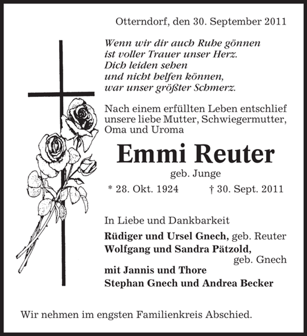 <p>Otterndorf, den 30. September 2011</p><p>Wenn wir dir auch Ruhe gönnen<br />ist voller Trauer unser Herz.<br />Dich leiden sehen<br />und nicht helfen können,<br />war unser größter Schmerz.<br />Nach einem erfüllten Leben entschlief<br />unsere liebe Mutter, Schwiegermutter,<br />Oma und Uroma</p><p>Emmi Reuter<br />geb. Junge<br />* 28. Okt. 1924</p><p>† 30. Sept. 2011</p><p>In Liebe und Dankbarkeit<br />Rüdiger und Ursel Gnech, geb. Reuter<br />Wolfgang und Sandra Pätzold,<br />geb. Gnech<br />mit Jannis und Thore<br />Stephan Gnech und Andrea Becker<br />Wir nehmen im engsten Familienkreis Abschied.</p>