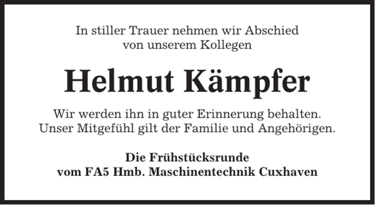 <p>In stiller Trauer nehmen wir Abschied<br />von unserem Kollegen</p><p>Helmut Kämpfer<br />Wir werden ihn in guter Erinnerung behalten.<br />Unser Mitgefühl gilt der Familie und Angehörigen.<br />Die Frühstücksrunde<br />vom FA5 Hmb. Maschinentechnik Cuxhaven</p>
