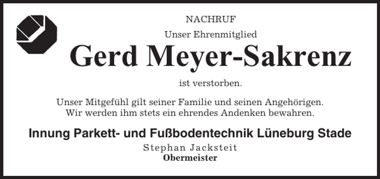 <p>NACHRUF<br />Unser Ehrenmitglied</p><p>Gerd Meyer-Sakrenz<br />ist verstorben.<br />Unser Mitgefühl gilt seiner Familie und seinen Angehörigen.<br />Wir werden ihm stets ein ehrendes Andenken bewahren.</p><p>Innung Parkett- und Fußbodentechnik Lüneburg Stade<br />Stephan Jacks tei t<br />Obermeister</p>