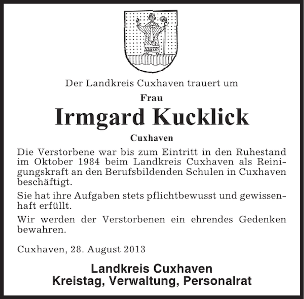 <p>Der Landkreis Cuxhaven trauert um<br />Frau</p><p>Irmgard Kucklick<br />Cuxhaven<br />Die Verstorbene war bis zum Eintritt in den Ruhestand<br />im Oktober 1984 beim Landkreis Cuxhaven als Reinigungskraft an den Berufsbildenden Schulen in Cuxhaven<br />beschäftigt.<br />Sie hat ihre Aufgaben stets pflichtbewusst und gewissenhaft erfüllt.<br />Wir werden der Verstorbenen ein ehrendes Gedenken<br />bewahren.<br />Cuxhaven, 28. August 2013</p><p>Landkreis Cuxhaven<br />Kreistag, Verwaltung, Personalrat</p>