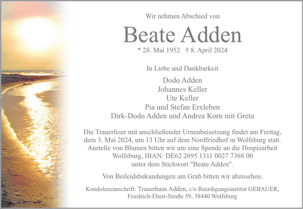 <p>Wir nehmen Abschied von</p><p>Beate Adden<br />* 28. Mai 1952 † 8. April 2024<br />In Liebe und Dankbarkeit</p><p>Dodo Adden<br />Johannes Keller<br />Ute Keller<br />Pia und Stefan Erxleben<br />Dirk-Dodo Adden und Andrea Korn mit Greta<br />Die Trauerfeier mit anschließender Urnenbeisetzung findet am Freitag,<br />dem 3. Mai 2024, um 13 Uhr auf dem Nordfriedhof in Wolfsburg statt.<br />Anstelle von Blumen bitten wir um eine Spende an die Hospizarbeit<br />Wolfsburg, IBAN: DE6695 1311 002368 00<br />unter dem Stichwort "Beate Adden".<br />Von Beileidsbekundungen am Grab bitten wir abzusehen.<br />Kondolenzanschrift: Trauerhaus Adden, c/o Beerdigungsinstitut GEBAUER,<br />Friedrich-Ebert-Straße 59, 38440 Wolfsburg</p>
