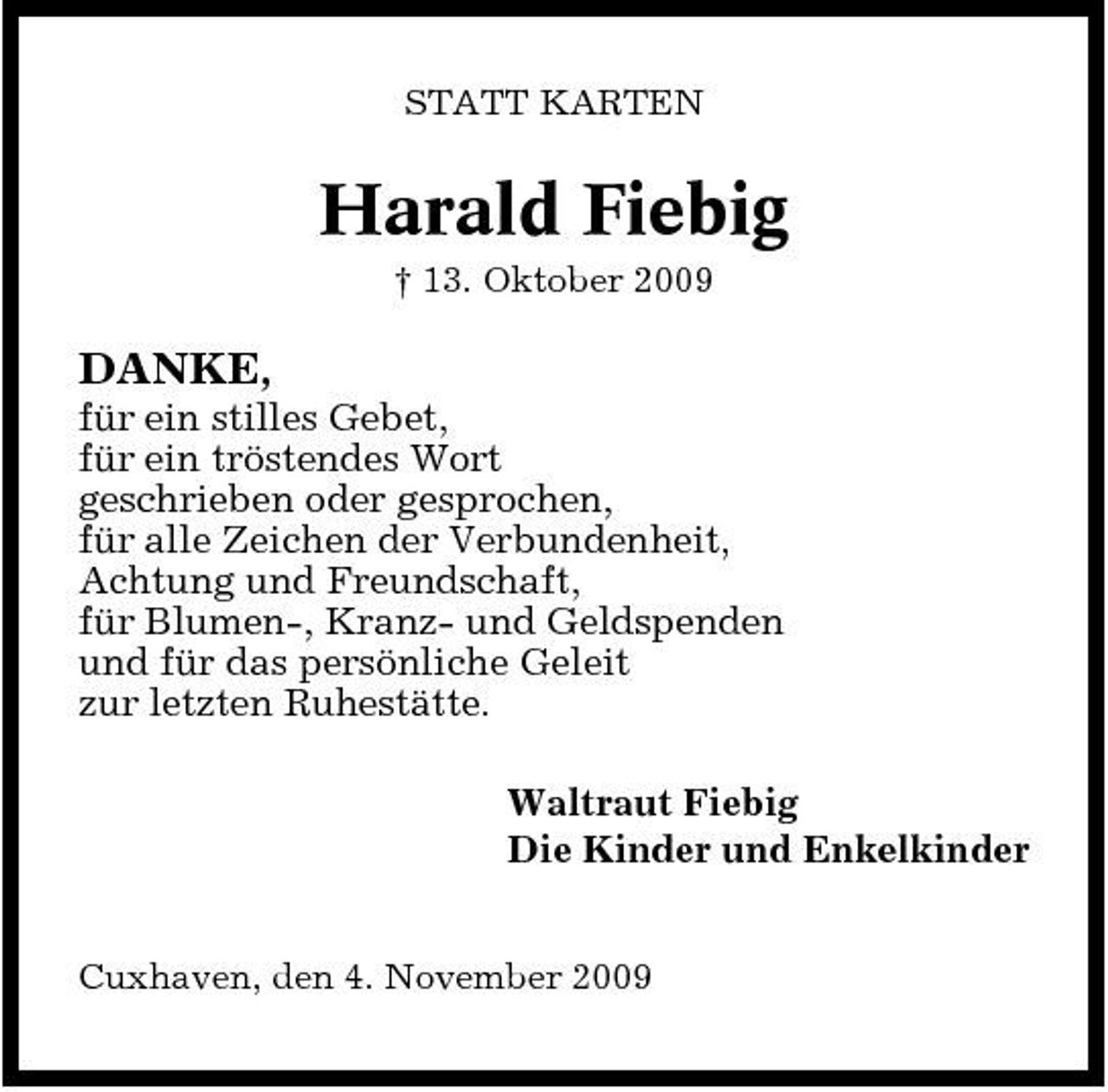 <p>STATT KARTEN</p><p>Harald Fiebig<br />† 13. Oktober 2009</p><p>DANKE,<br />für ein stilles Gebet, für ein tröstendes Wort geschrieben oder gesprochen, für alle Zeichen der Verbundenheit, Achtung und Freundschaft, für Blumen-, Kranz- und Geldspenden und für das persönliche Geleit zur letzten Ruhestätte. Waltraut Fiebig Die Kinder und Enkelkinder<br />Cuxhaven, den 4. November 2009</p>
