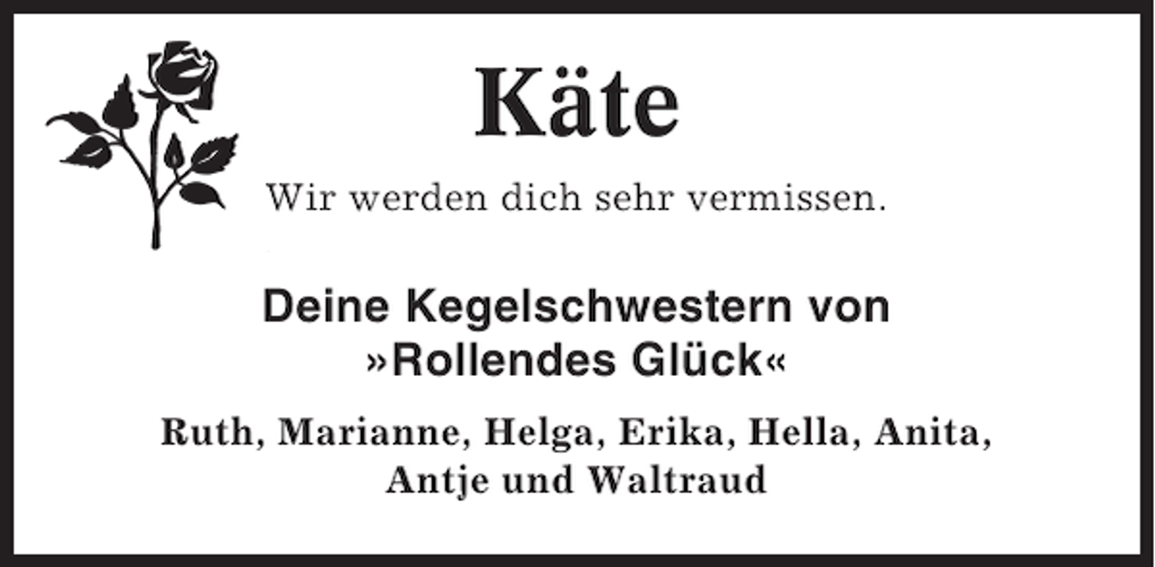 <p>Käte<br />Wir werden dich sehr vermissen.</p><p>Deine Kegelschwestern von<br />»Rollendes Glück«<br />Ruth, Marianne, Helga, Erika, Hella, Anita,<br />Antje und Waltraud</p>