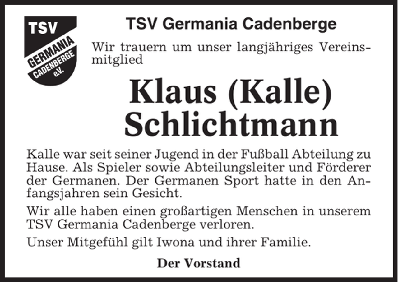 <p>TSV Germania Cadenberge<br />Wir trauern um unser langjähriges Vereinsmitglied</p><p>Klaus (Kalle)<br />Schlichtmann<br />Kalle war seit seiner Jugend in der Fußball Abteilung zu<br />Hause. Als Spieler sowie Abteilungsleiter und Förderer<br />der Germanen. Der Germanen Sport hatte in den Anfangsjahren sein Gesicht.<br />Wir alle haben einen großartigen Menschen in unserem<br />TSV Germania Cadenberge verloren.<br />Unser Mitgefühl gilt Iwona und ihrer Familie.<br />Der Vorstand</p>
