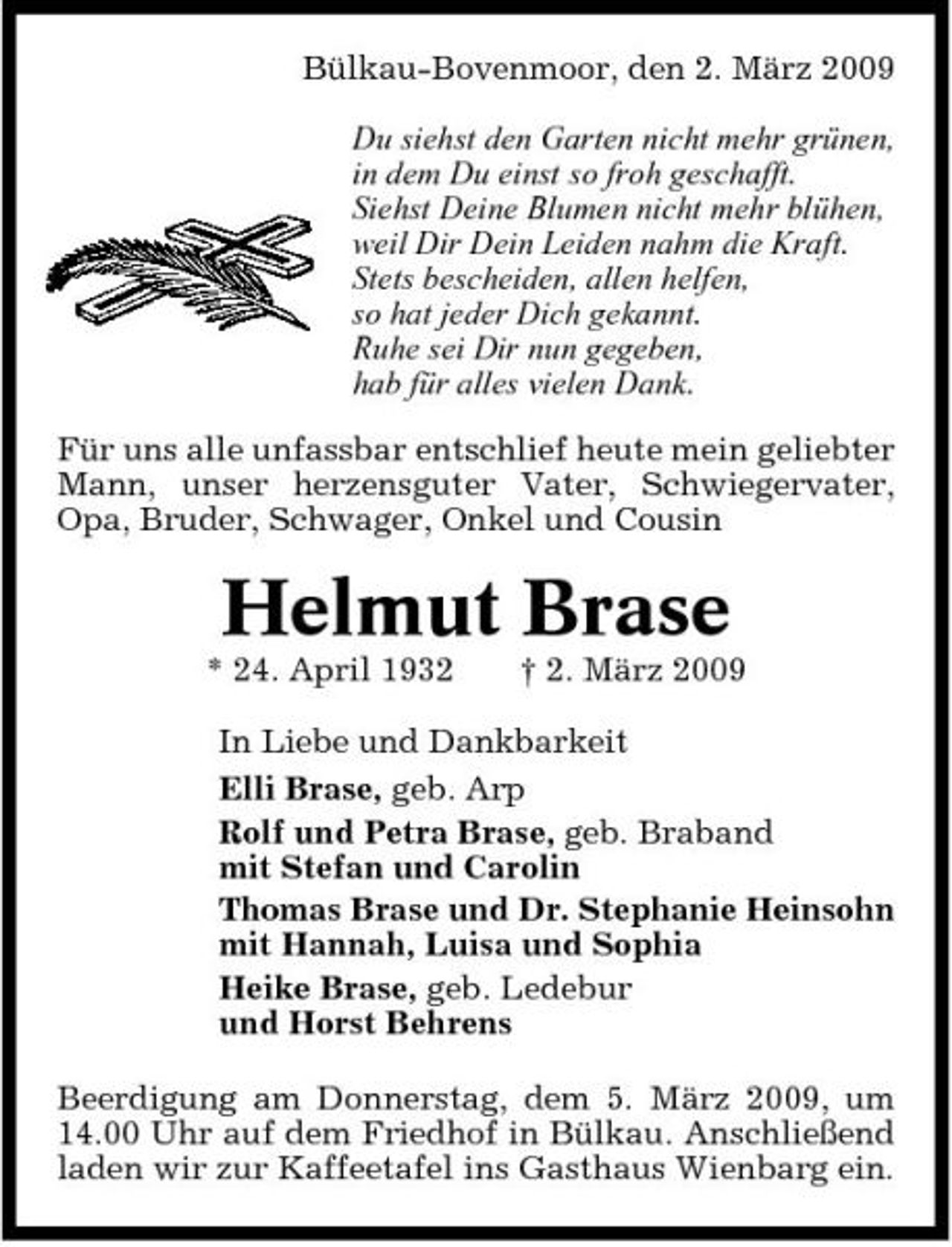 <p>Bülkau-Bovenmoor, den 2. März 2009 Du siehst den Garten nicht mehr grünen, in dem Du einst so froh geschafft. Siehst Deine Blumen nicht mehr blühen, weil Dir Dein Leiden nahm die Kraft. Stets bescheiden, allen helfen, so hat jeder Dich gekannt. Ruhe sei Dir nun gegeben, hab für alles vielen Dank. Für uns alle unfassbar entschlief heute mein geliebter Mann, unser herzensguter Vater, Schwiegervater, Opa, Bruder, Schwager, Onkel und Cousin</p><p>Helmut Brase<br />* 24. April 1932 † 2. März 2009 In Liebe und Dankbarkeit Elli Brase, geb. Arp Rolf und Petra Brase, geb. Braband mit Stefan und Carolin Thomas Brase und Dr. Stephanie Heinsohn mit Hannah, Luisa und Sophia Heike Brase, geb. Ledebur und Horst Behrens Beerdigung am Donnerstag, dem 5. März 2009, um 14.00 Uhr auf dem Friedhof in Bülkau. Anschließend laden wir zur Kaffeetafel ins Gasthaus Wienbarg ein.</p>