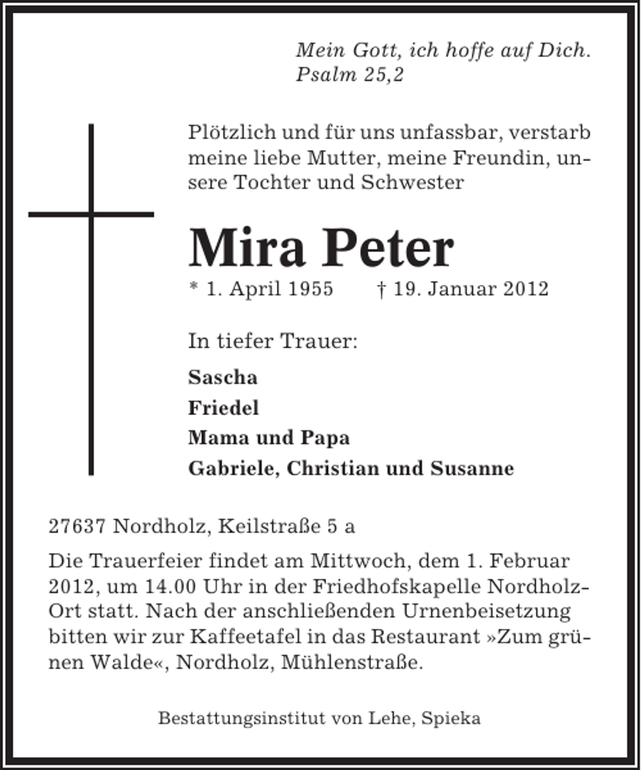 <p>Mein Gott, ich hoffe auf Dich.<br />Psalm 25,2<br />Plötzlich und für uns unfassbar, verstarb<br />meine liebe Mutter, meine Freundin, unsere Tochter und Schwester</p><p>Mira Peter<br />* 1. April 1955</p><p>† 19. Januar 2012</p><p>In tiefer Trauer:<br />Sascha<br />Friedel<br />Mama und Papa<br />Gabriele, Christian und Susanne<br />27637 Nordholz, Keilstraße 5 a<br />Die Trauerfeier findet am Mittwoch, dem 1. Februar<br />2012, um 14.00 Uhr in der Friedhofskapelle NordholzOrt statt. Nach der anschließenden Urnenbeisetzung<br />bitten wir zur Kaffeetafel in das Restaurant »Zum grünen Walde«, Nordholz, Mühlenstraße.<br />Bestattungsinstitut von Lehe, Spieka</p>