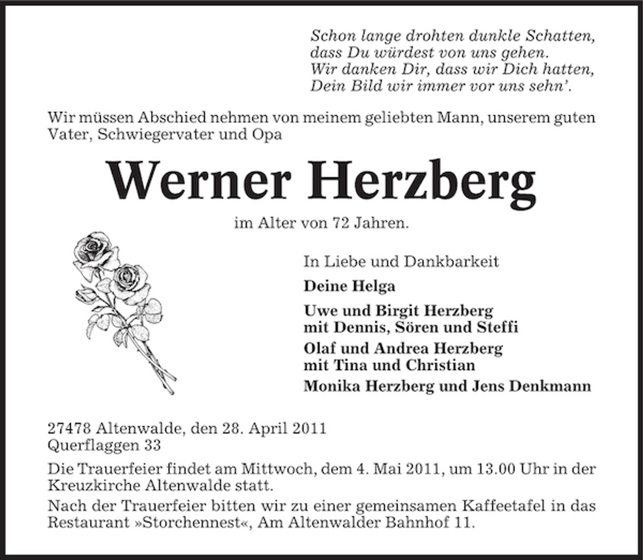 <p>Schon lange drohten dunkle Schatten, dass Du würdest von uns gehen. Wir danken Dir, dass wir Dich hatten, Dein Bild wir immer vor uns sehn’. Wir müssen Abschied nehmen von meinem geliebten Mann, unserem guten Vater, Schwiegervater und Opa</p>
<p>Werner Herzberg<br />im Alter von 72 Jahren. In Liebe und Dankbarkeit Deine Helga Uwe und Birgit Herzberg mit Dennis, Sören und Steffi Olaf und Andrea Herzberg mit Tina und Christian Monika Herzberg und Jens Denkmann 27478 Altenwalde, den 28. April 2011 Querflaggen 33 Die Trauerfeier findet am Mittwoch, dem 4. Mai 2011, um 13.00 Uhr in der Kreuzkirche Altenwalde statt. Nach der Trauerfeier bitten wir zu einer gemeinsamen Kaffeetafel in das Restaurant »Storchennest«, Am Altenwalder Bahnhof 11.</p>