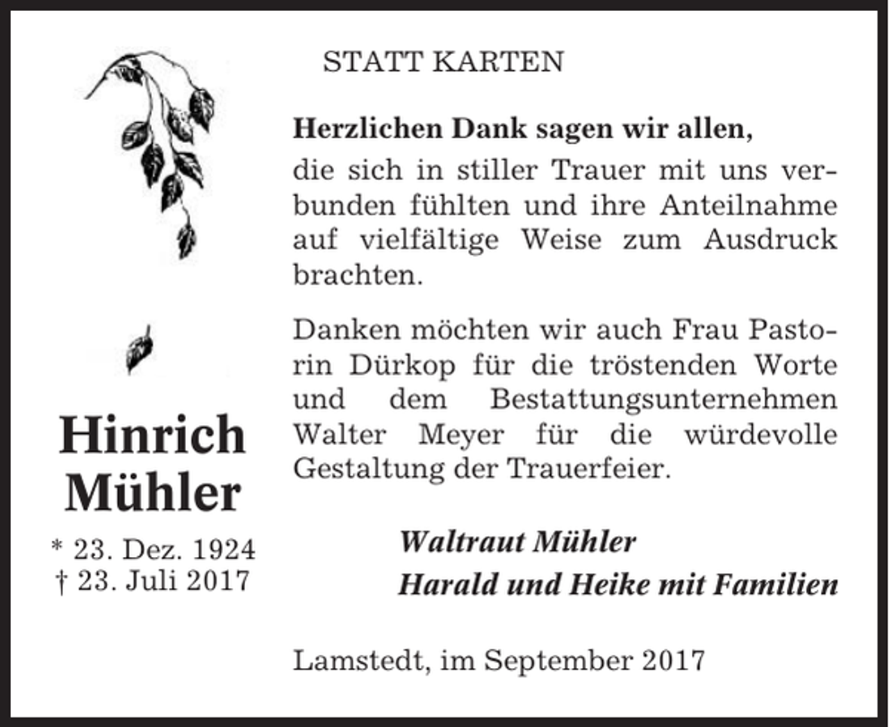 <p>STATT KARTEN<br />Herzlichen Dank sagen wir allen,<br />die sich in stiller Trauer mit uns verbunden fühlten und ihre Anteilnahme<br />auf vielfältige Weise zum Ausdruck<br />brachten.</p><p>Hinrich<br />Mühler<br />* 23. Dez. 1924<br />† 23. Juli 2017</p><p>Danken möchten wir auch Frau Pastorin Dürkop für die tröstenden Worte<br />und dem Bestattungsunternehmen<br />Walter Meyer für die würdevolle<br />Gestaltung der Trauerfeier.<br />Waltraut Mühler<br />Harald und Heike mit Familien<br />Lamstedt, im September 2017</p>
