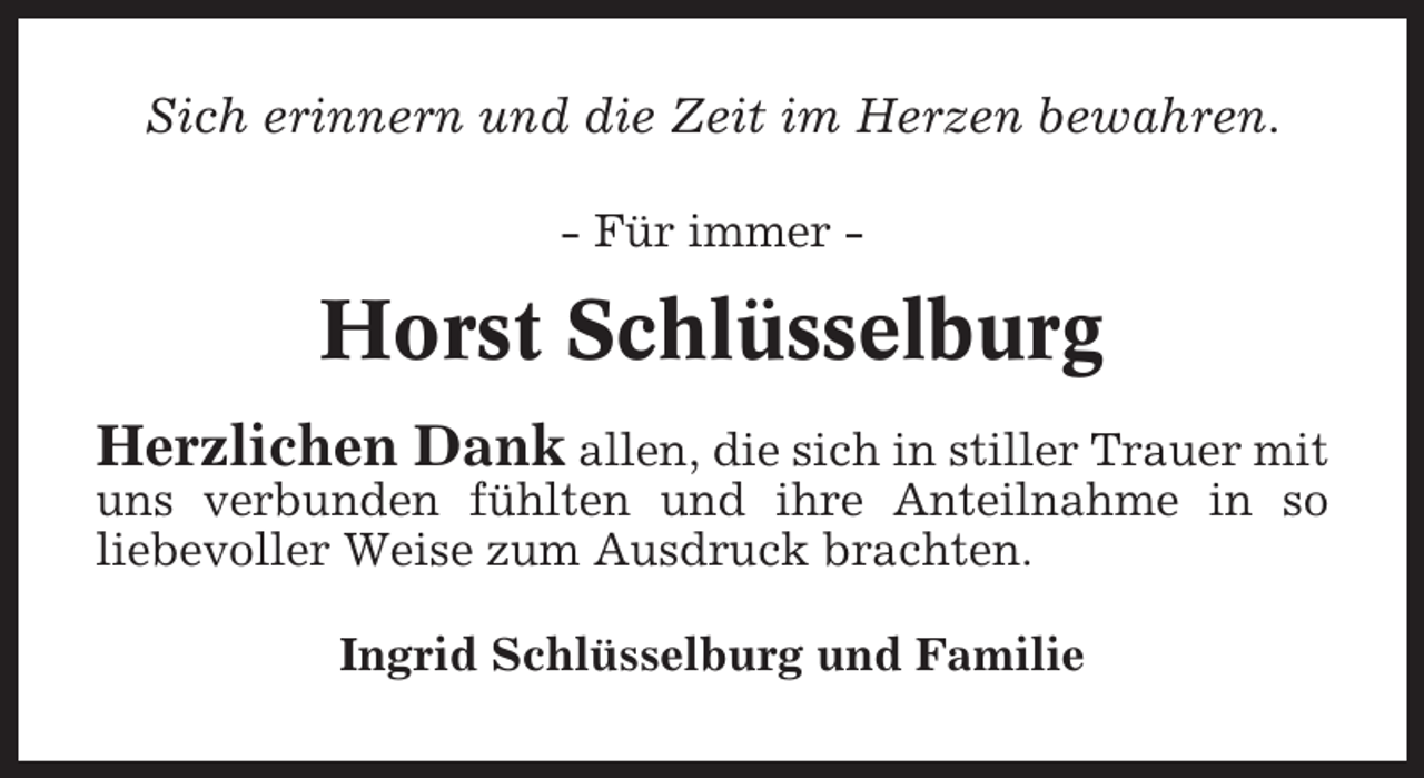 <p>Sich erinnern und die Zeit im Herzen bewahren.<br />- Für immer -</p><p>Horst Schlüsselburg<br />Herzlichen Dank allen, die sich in stiller Trauer mit<br />uns verbunden fühlten und ihre Anteilnahme in so<br />liebevoller Weise zum Ausdruck brachten.<br />Ingrid Schlüsselburg und Familie</p>