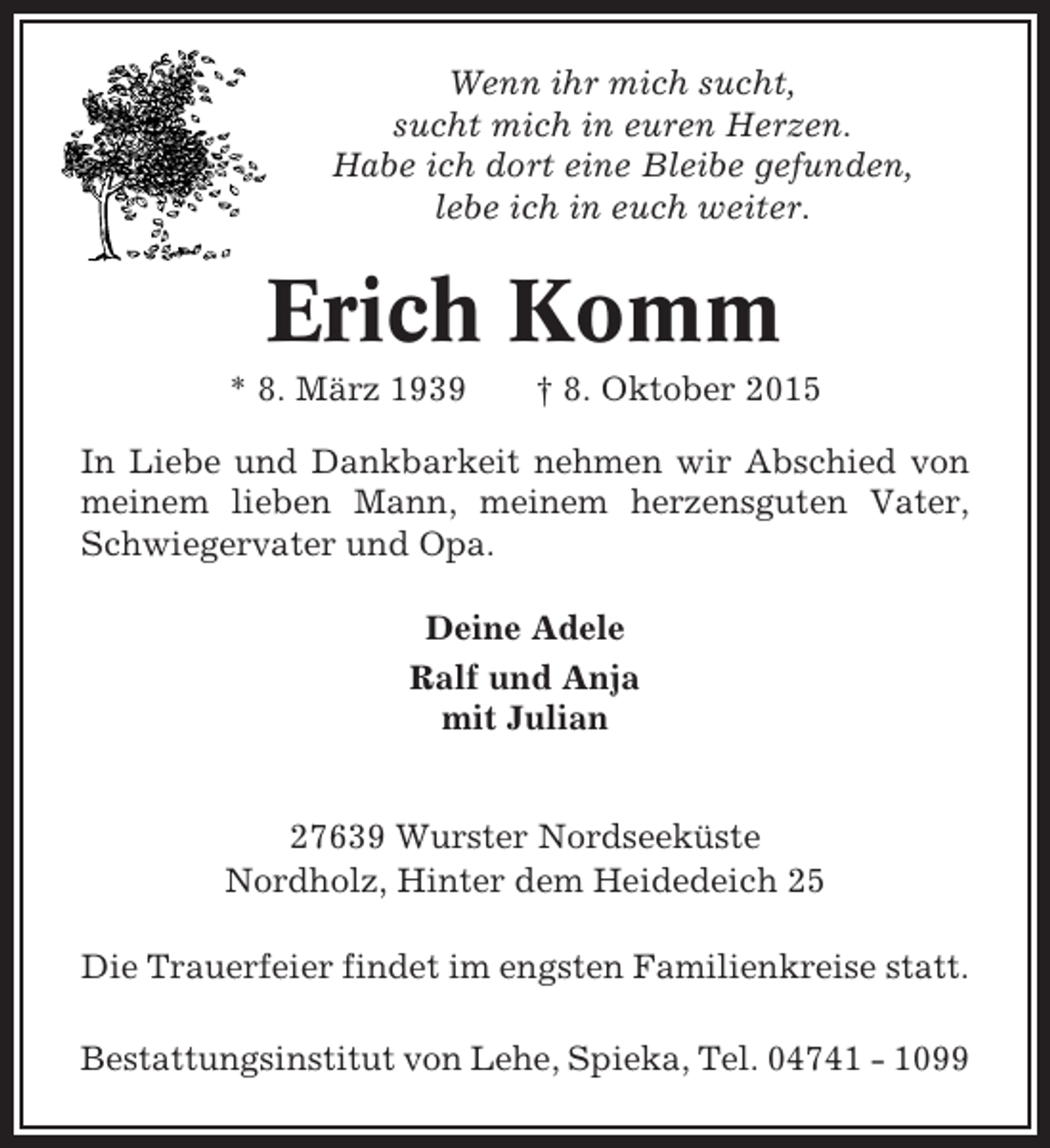 <p>Wenn ihr mich sucht,<br />sucht mich in euren Herzen.<br />Habe ich dort eine Bleibe gefunden,<br />lebe ich in euch weiter.</p><p>Erich Komm<br />* 8. März 1939</p><p>† 8. Oktober 2015</p><p>In Liebe und Dankbarkeit nehmen wir Abschied von<br />meinem lieben Mann, meinem herzensguten Vater,<br />Schwiegervater und Opa.<br />Deine Adele<br />Ralf und Anja<br />mit Julian</p><p>27639 Wurster Nordseeküste<br />Nordholz, Hinter dem Heidedeich 25<br />Die Trauerfeier findet im engsten Familienkreise statt.<br />Bestattungsinstitut von Lehe, Spieka, Tel. 04741 - 1099</p>