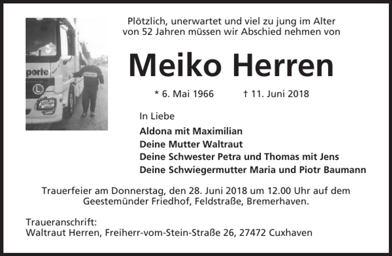 <p>Plötzlich, unerwartet und viel zu jung im Alter<br />von 52 Jahren müssen wir Abschied nehmen von</p><p>Meiko Herren<br />* 6. Mai 1966</p><p>† 11. Juni 2018</p><p>In Liebe<br />Aldona mit Maximilian<br />Deine Mutter Waltraut<br />Deine Schwester Petra und Thomas mit Jens<br />Deine Schwiegermutter Maria und Piotr Baumann<br />Trauerfeier am Donnerstag, den 28. Juni 2018 um 12.00 Uhr auf dem<br />Geestemünder Friedhof, Feldstraße, Bremerhaven.<br />Traueranschrift:<br />Waltraut Herren, Freiherr-vom-Stein-Straße 26, 27472 Cuxhaven</p>