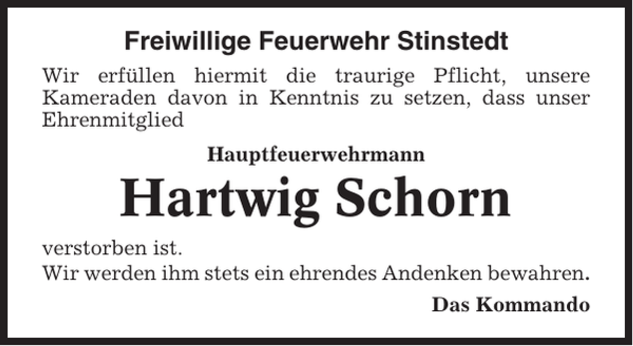 <p>Freiwillige Feuerwehr Stinstedt<br />Wir erfüllen hiermit die traurige Pflicht, unsere<br />Kameraden davon in Kenntnis zu setzen, dass unser<br />Ehrenmitglied<br />Hauptfeuerwehrmann</p><p>Hartwig Schorn<br />verstorben ist.<br />Wir werden ihm stets ein ehrendes Andenken bewahren.<br />Das Kommando</p>