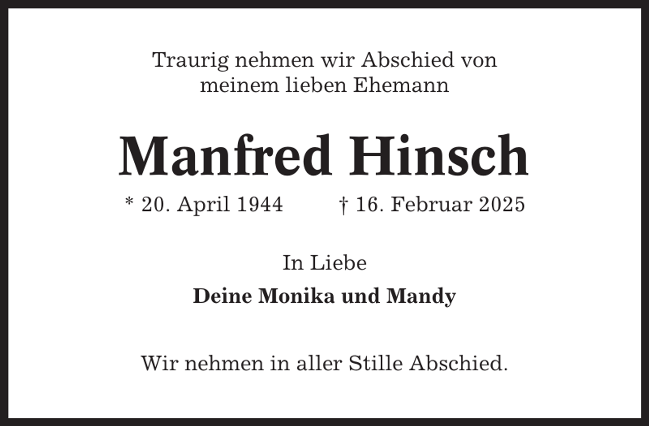 <p>Traurig nehmen wir Abschied von<br />meinem lieben Ehemann</p><p>Manfred Hinsch<br />* 20. April 1944</p><p>† 16. Februar 2025</p><p>In Liebe<br />Deine Monika und Mandy<br />Wir nehmen in aller Stille Abschied.</p>