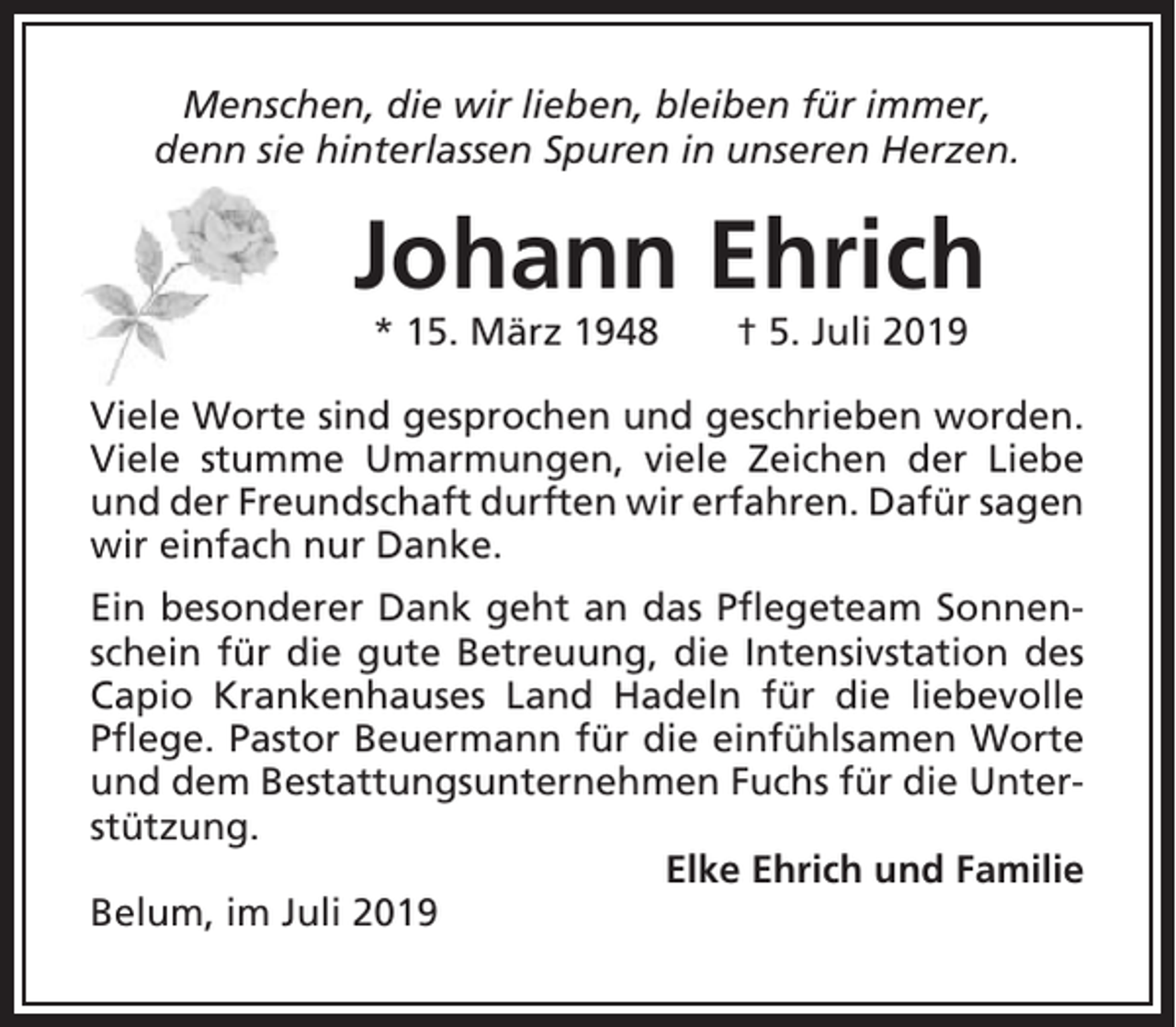 <p>Menschen, die wir lieben, bleiben für immer,<br />denn sie hinterlassen Spuren in unseren Herzen.</p><p>Johann Ehrich<br />* 15. März 1948</p><p>† 5. Juli 2019</p><p>Viele Worte sind gesprochen und geschrieben worden.<br />Viele stumme Umarmungen, viele Zeichen der Liebe<br />und der Freundschaft durften wir erfahren. Dafür sagen<br />wir einfach nur Danke.<br />Ein besonderer Dank geht an das Pflegeteam Sonnenschein für die gute Betreuung, die Intensivstation des<br />Capio Krankenhauses Land Hadeln für die liebevolle<br />Pflege. Pastor Beuermann für die einfühlsamen Worte<br />und dem Bestattungsunternehmen Fuchs für die Unterstützung.<br />Elke Ehrich und Familie<br />Belum, im Juli 2019</p>