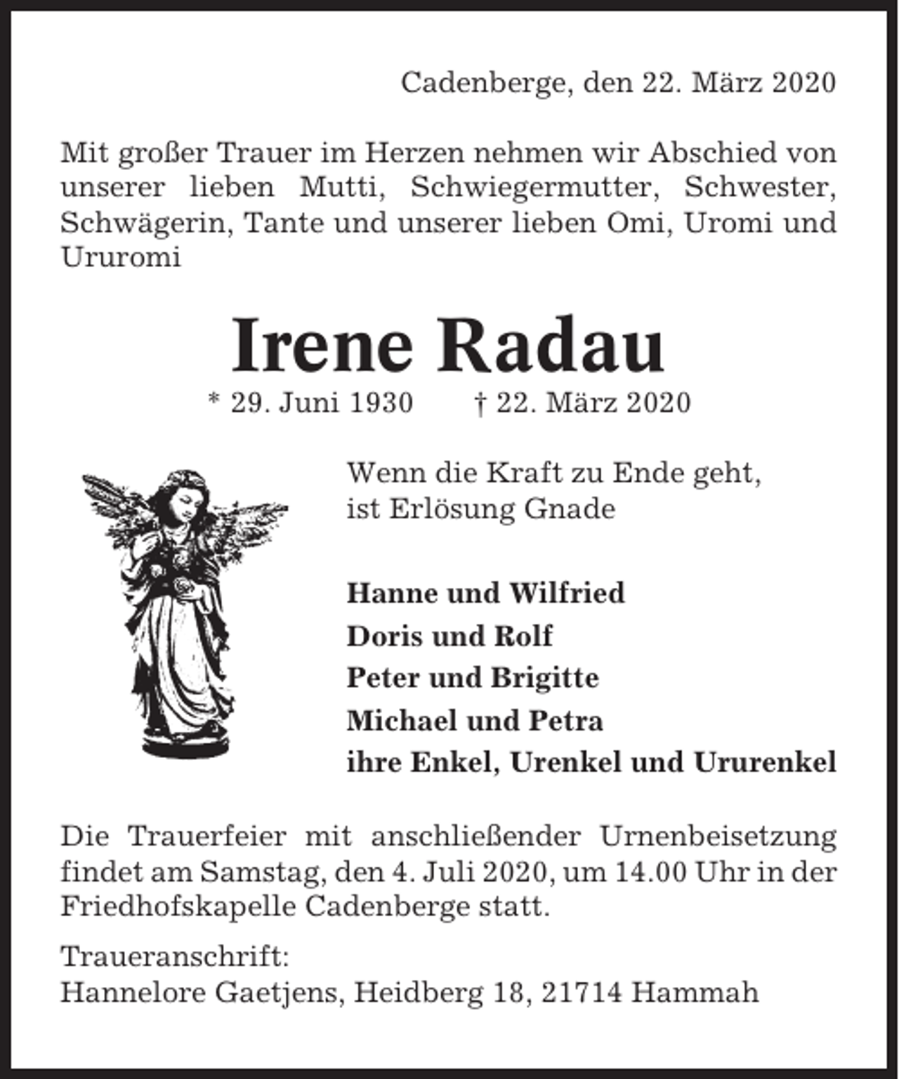 <p>Cadenberge, den 22. März 2020<br />Mit großer Trauer im Herzen nehmen wir Abschied von<br />unserer lieben Mutti, Schwiegermutter, Schwester,<br />Schwägerin, Tante und unserer lieben Omi, Uromi und<br />Ururomi</p><p>Irene Radau<br />* 29. Juni 1930</p><p>† 22. März 2020</p><p>Wenn die Kraft zu Ende geht,<br />ist Erlösung Gnade<br />Hanne und Wilfried<br />Doris und Rolf<br />Peter und Brigitte<br />Michael und Petra<br />ihre Enkel, Urenkel und Ururenkel<br />Die Trauerfeier mit anschließender Urnenbeisetzung<br />findet am Samstag, den 4. Juli 2020, um 14.00 Uhr in der<br />Friedhofskapelle Cadenberge statt.<br />Traueranschrift:<br />Hannelore Gaetjens, Heidberg 18, 21714 Hammah</p>