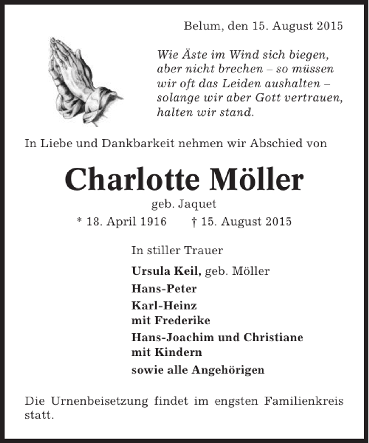 <p>Belum, den 15. August 2015<br />Wie Äste im Wind sich biegen,<br />aber nicht brechen – so müssen<br />wir oft das Leiden aushalten –<br />solange wir aber Gott vertrauen,<br />halten wir stand.<br />In Liebe und Dankbarkeit nehmen wir Abschied von</p><p>Charlotte Möller<br />geb. Jaquet<br />* 18. April 1916<br />† 15. August 2015<br />In stiller Trauer<br />Ursula Keil, geb. Möller<br />Hans-Peter<br />Karl-Heinz<br />mit Frederike<br />Hans-Joachim und Christiane<br />mit Kindern<br />sowie alle Angehörigen<br />Die Urnenbeisetzung findet im engsten Familienkreis<br />statt.</p>