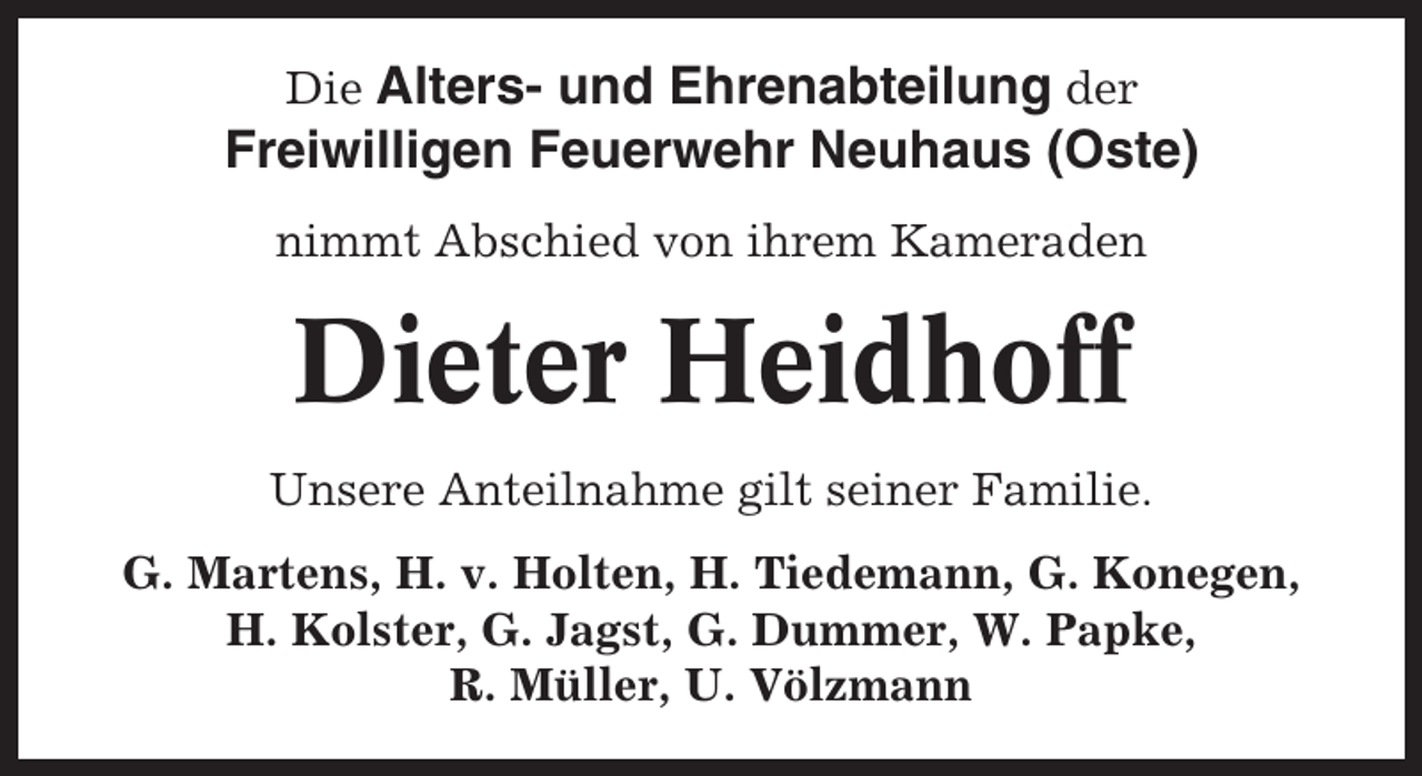 <p>Die Alters- und Ehrenabteilung der<br />Freiwilligen Feuerwehr Neuhaus (Oste)<br />nimmt Abschied von ihrem Kameraden</p><p>Dieter Heidhoff<br />Unsere Anteilnahme gilt seiner Familie.<br />G. Martens, H. v. Holten, H. Tiedemann, G. Konegen,<br />H. Kolster, G. Jagst, G. Dummer, W. Papke,<br />R. Müller, U. Völzmann</p>