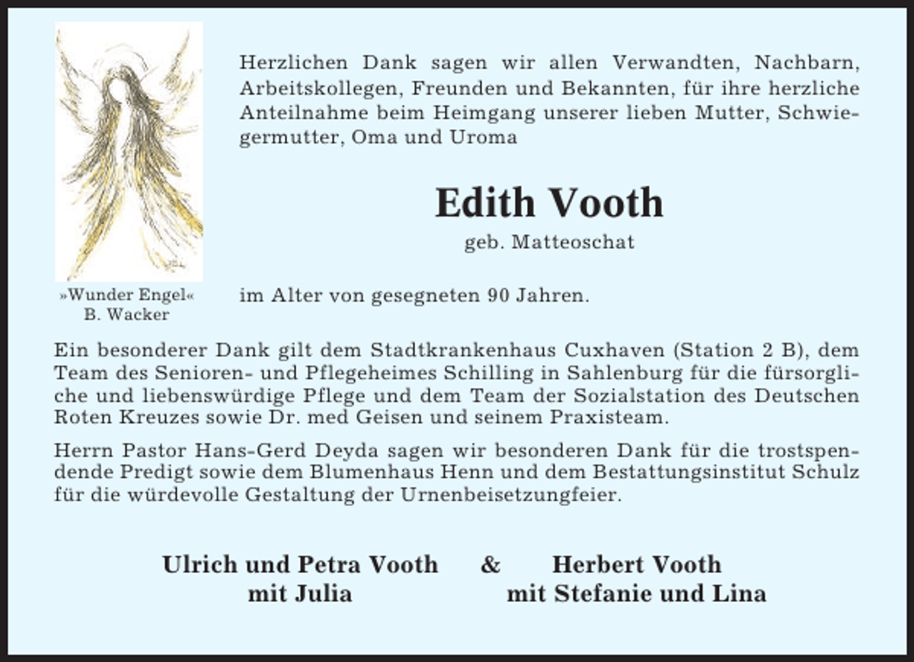 <p>Herzlichen Dank sagen wir allen Verwandten, Nachbarn,<br />Arbeitskollegen, Freunden und Bekannten, für ihre herzliche<br />Anteilnahme beim Heimgang unserer lieben Mutter, Schwiegermutter, Oma und Uroma</p><p>Edith Vooth<br />geb. Matteoschat<br />»Wunder Engel«<br />B. Wacker</p><p>im Alter von gesegneten 90 Jahren.</p><p>Ein besonderer Dank gilt dem Stadtkrankenhaus Cuxhaven (Station 2 B), dem<br />Team des Senioren- und Pflegeheimes Schilling in Sahlenburg für die fürsorgliche und liebenswürdige Pflege und dem Team der Sozialstation des Deutschen<br />Roten Kreuzes sowie Dr. med Geisen und seinem Praxisteam.<br />Herrn Pastor Hans-Gerd Deyda sagen wir besonderen Dank für die trostspendende Predigt sowie dem Blumenhaus Henn und dem Bestattungsinstitut Schulz<br />für die würdevolle Gestaltung der Urnenbeisetzungfeier.</p><p>Ulrich und Petra Vooth<br />mit Julia</p><p>&amp;</p><p>Herbert Vooth<br />mit Stefanie und Lina</p>