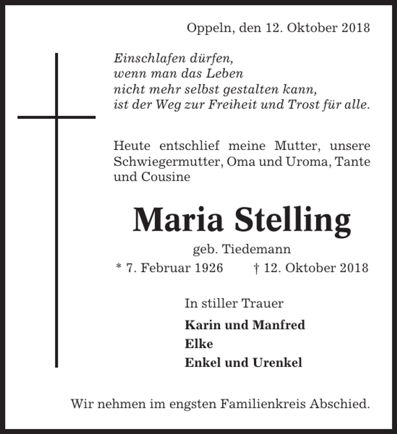 <p>Oppeln, den 12. Oktober 2018<br />Einschlafen dürfen,<br />wenn man das Leben<br />nicht mehr selbst gestalten kann,<br />ist der Weg zur Freiheit und Trost für alle.<br />Heute entschlief meine Mutter, unsere<br />Schwiegermutter, Oma und Uroma, Tante<br />und Cousine</p><p>Maria Stelling<br />geb. Tiedemann<br />* 7. Februar 1926<br />† 12. Oktober 2018<br />In stiller Trauer<br />Karin und Manfred<br />Elke<br />Enkel und Urenkel<br />Wir nehmen im engsten Familienkreis Abschied.</p>