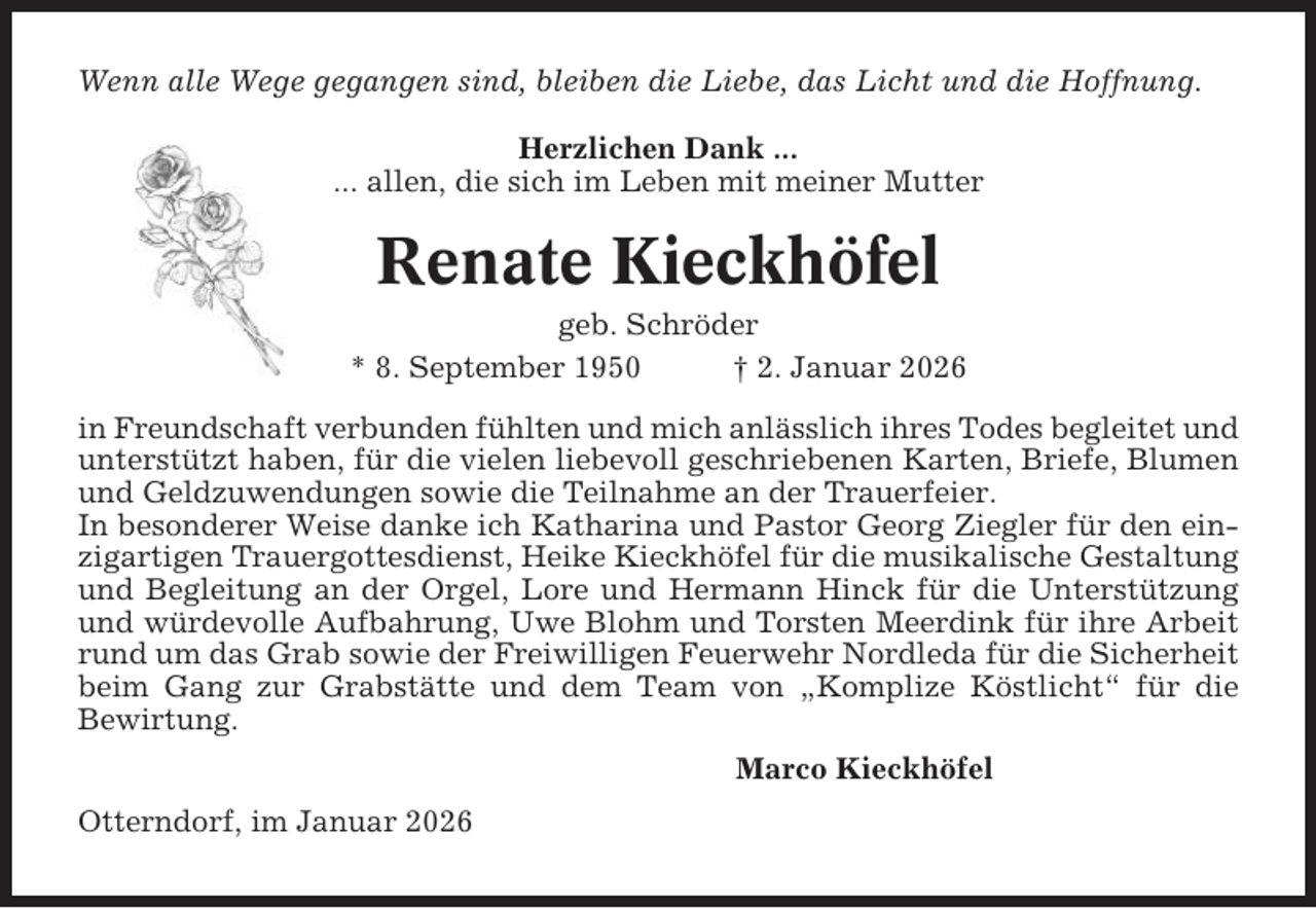 <p>Wenn alle Wege gegangen sind, bleiben die Liebe, das Licht und die Hoffnung.<br />Herzlichen Dank ...<br />... allen, die sich im Leben mit meiner Mutter</p><p>Renate Kieckhöfel<br />geb. Schröder<br />* 8. September 1950<br />† 2. Januar 2026<br />in Freundschaft verbunden fühlten und mich anlässlich ihres Todes begleitet und<br />unterstützt haben, für die vielen liebevoll geschriebenen Karten, Briefe, Blumen<br />und Geldzuwendungen sowie die Teilnahme an der Trauerfeier.<br />In besonderer Weise danke ich Katharina und Pastor Georg Ziegler für den einzigartigen Trauergottesdienst, Heike Kieckhöfel für die musikalische Gestaltung<br />und Begleitung an der Orgel, Lore und Hermann Hinck für die Unterstützung<br />und würdevolle Aufbahrung, Uwe Blohm und Torsten Meerdink für ihre Arbeit<br />rund um das Grab sowie der Freiwilligen Feuerwehr Nordleda für die Sicherheit<br />beim Gang zur Grabstätte und dem Team von „Komplize Köstlicht“ für die<br />Bewirtung.<br />Marco Kieckhöfel<br />Otterndorf, im Januar 2026</p>