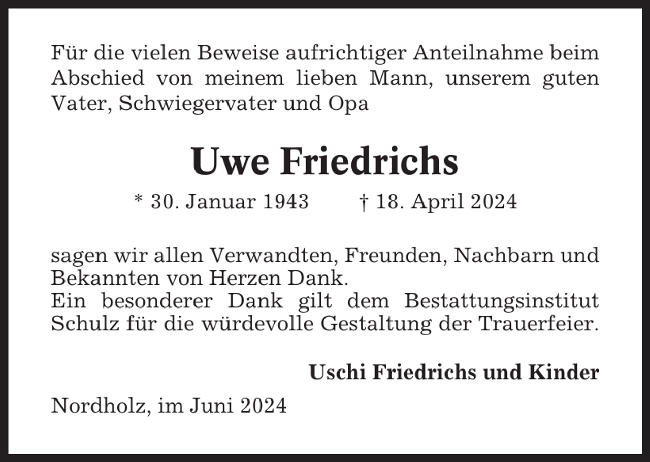 <p>Für die vielen Beweise aufrichtiger Anteilnahme beim<br />Abschied von meinem lieben Mann, unserem guten<br />Vater, Schwiegervater und Opa</p><p>Uwe Friedrichs<br />* 30. Januar 1943</p><p>† 18. April 2024</p><p>sagen wir allen Verwandten, Freunden, Nachbarn und<br />Bekannten von Herzen Dank.<br />Ein besonderer Dank gilt dem Bestattungsinstitut<br />Schulz für die würdevolle Gestaltung der Trauerfeier.<br />Uschi Friedrichs und Kinder<br />Nordholz, im Juni 2024</p>