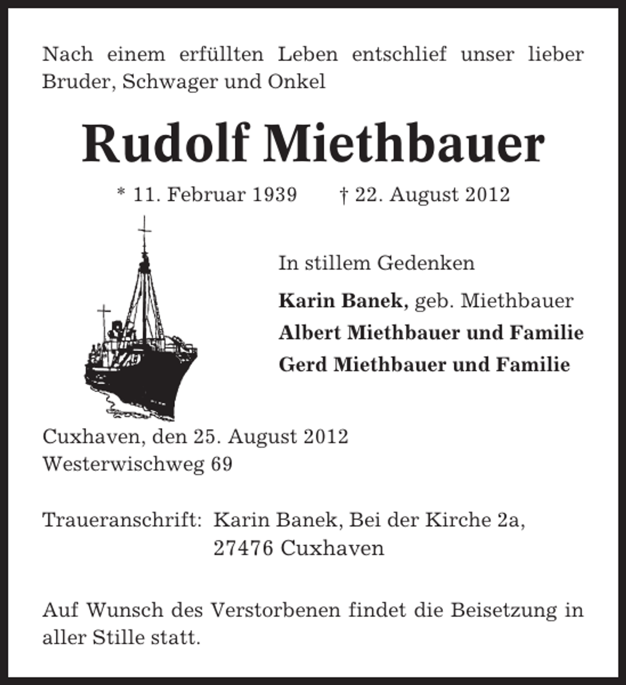 <p>Nach einem erfüllten Leben entschlief unser lieber<br />Bruder, Schwager und Onkel</p><p>Rudolf Miethbauer<br />* 11. Februar 1939</p><p>† 22. August 2012</p><p>In stillem Gedenken<br />Karin Banek, geb. Miethbauer<br />Albert Miethbauer und Familie<br />Gerd Miethbauer und Familie</p><p>Cuxhaven, den 25. August 2012<br />Westerwischweg 69<br />Traueranschrift: Karin Banek, Bei der Kirche 2a,</p><p>27476 Cuxhaven<br />Auf Wunsch des Verstorbenen findet die Beisetzung in<br />aller Stille statt.</p>