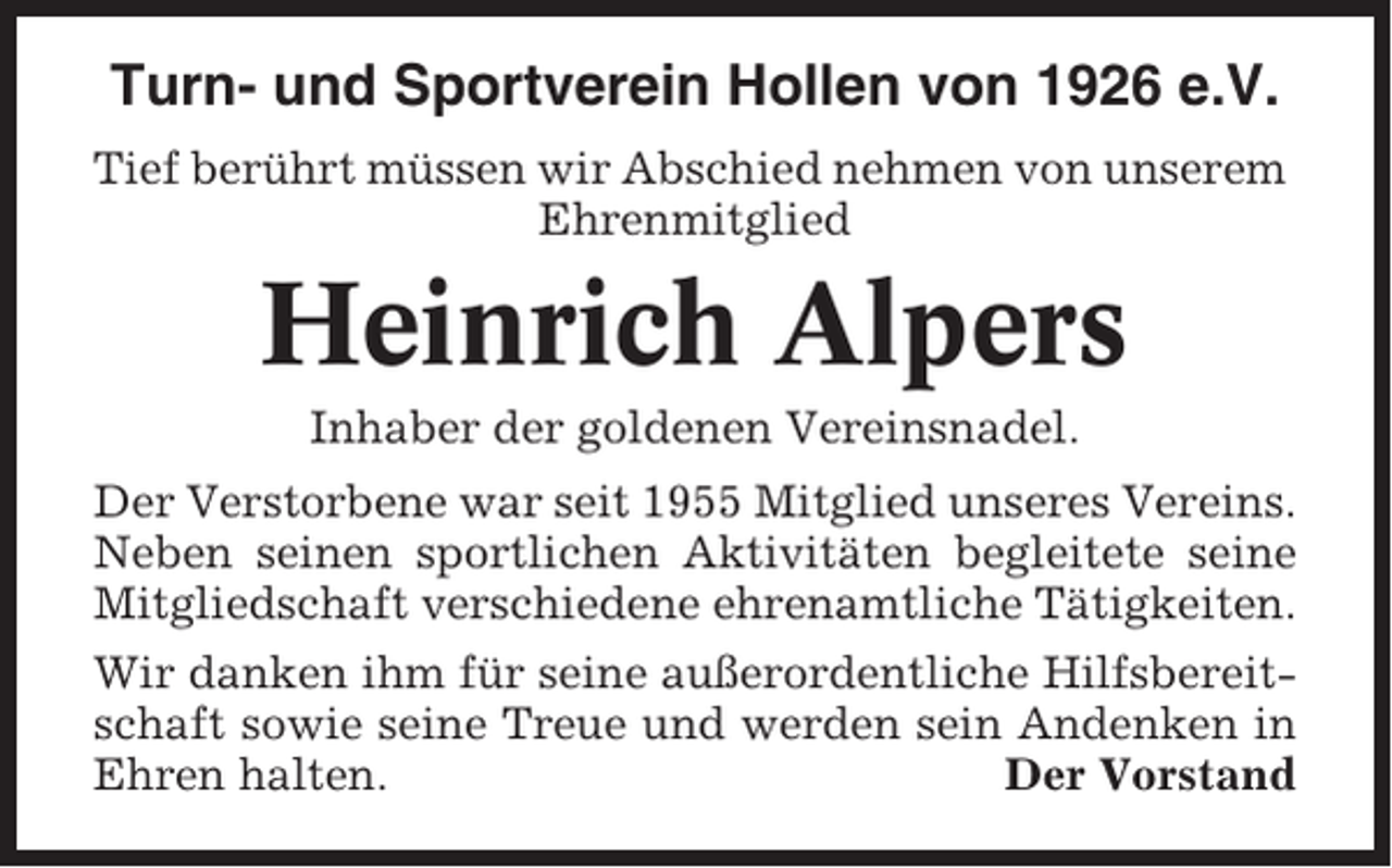 <p>Turn- und Sportverein Hollen von 1926 e.V.<br />Tief berührt müssen wir Abschied nehmen von unserem<br />Ehrenmitglied</p><p>Heinrich Alpers<br />Inhaber der goldenen Vereinsnadel.<br />Der Verstorbene war seit 1955 Mitglied unseres Vereins.<br />Neben seinen sportlichen Aktivitäten begleitete seine<br />Mitgliedschaft verschiedene ehrenamtliche Tätigkeiten.<br />Wir danken ihm für seine außerordentliche Hilfsbereitschaft sowie seine Treue und werden sein Andenken in<br />Ehren halten.<br />Der Vorstand</p>