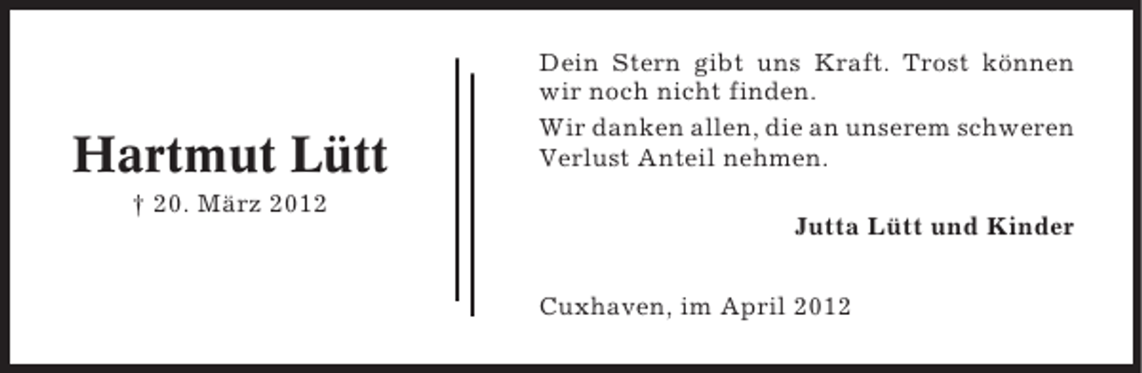 <p>Hartmut Lütt<br />† 20. März 2012</p><p>Dein Stern gibt uns Kraft. Trost können<br />wir noch nicht finden.<br />Wir danken allen, die an unserem schweren<br />Verlust Anteil nehmen.<br />Jutta Lütt und Kinder<br />Cuxhaven, im April 2012</p>