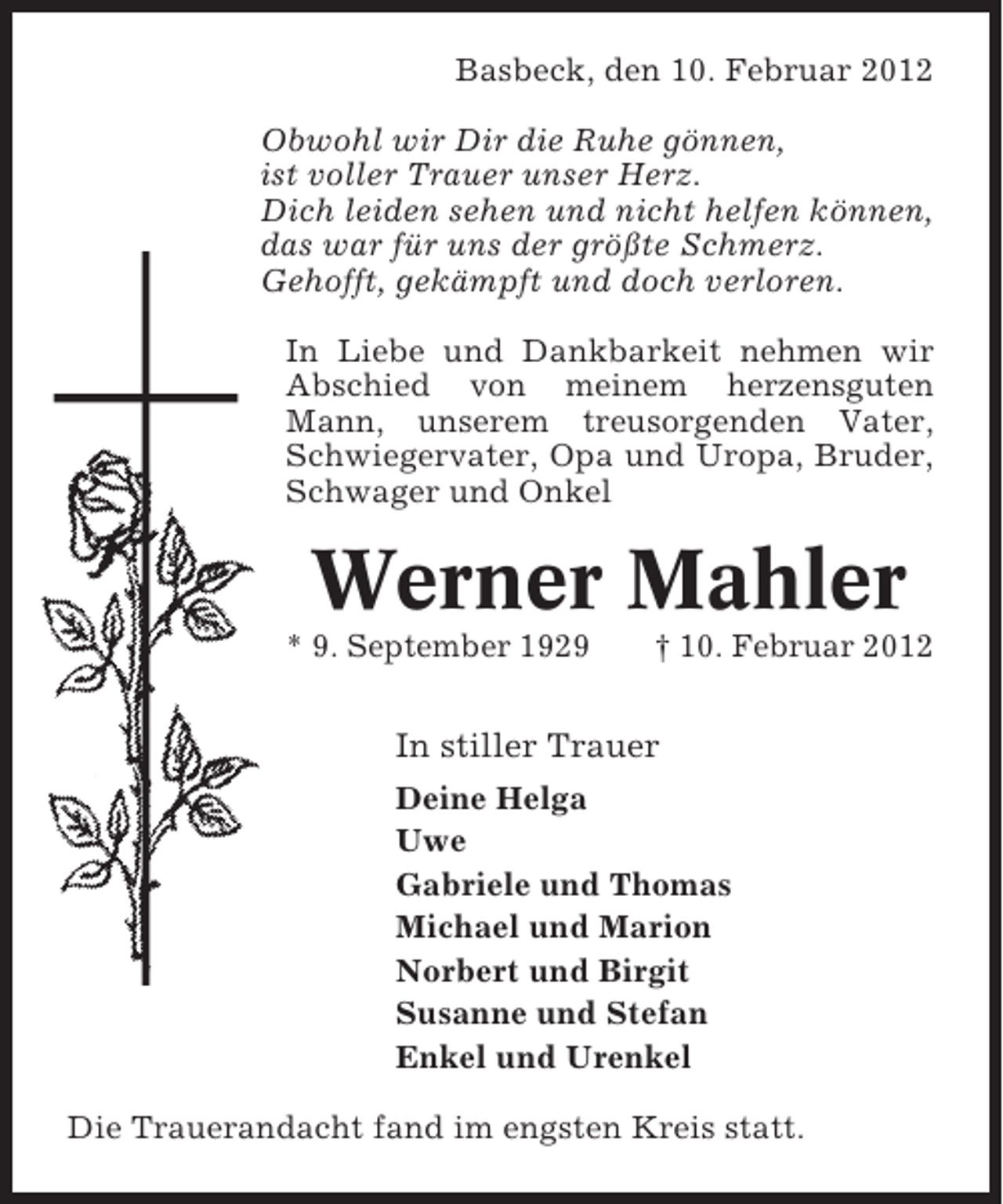 <p>Basbeck, den 10. Februar 2012<br />Obwohl wir Dir die Ruhe gönnen,<br />ist voller Trauer unser Herz.<br />Dich leiden sehen und nicht helfen können,<br />das war für uns der größte Schmerz.<br />Gehofft, gekämpft und doch verloren.<br />In Liebe und Dankbarkeit nehmen wir<br />Abschied von meinem herzensguten<br />Mann, unserem treusorgenden Vater,<br />Schwiegervater, Opa und Uropa, Bruder,<br />Schwager und Onkel</p><p>Werner Mahler<br />* 9. September 1929</p><p>† 10. Februar 2012</p><p>In stiller Trauer<br />Deine Helga<br />Uwe<br />Gabriele und Thomas<br />Michael und Marion<br />Norbert und Birgit<br />Susanne und Stefan<br />Enkel und Urenkel<br />Die Trauerandacht fand im engsten Kreis statt.</p>