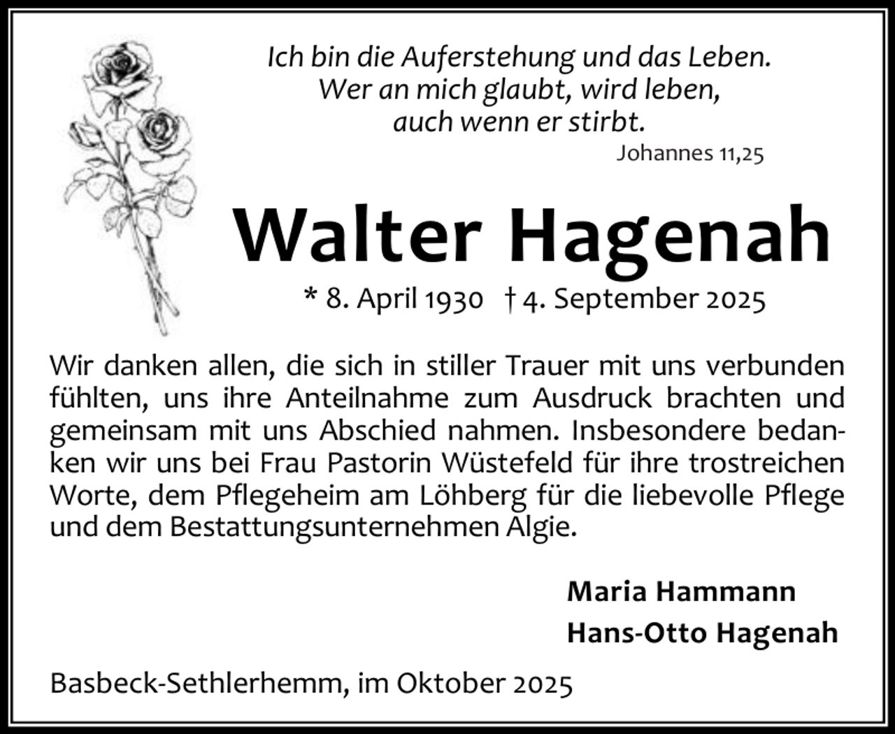 <p>Ich bin die Auferstehung und das Leben.<br />Wer an mich glaubt, wird leben,<br />auch wenn er stirbt.<br />Johannes 11,25</p><p>Walter Hagenah<br />* 8. April 1930 † 4. September 2025</p><p>Wir danken allen, die sich in stiller Trauer mit uns verbunden<br />fühlten, uns ihre Anteilnahme zum Ausdruck brachten und<br />gemeinsam mit uns Abschied nahmen. Insbesondere bedan‐<br />ken wir uns bei Frau Pastorin Wüstefeld für ihre trostreichen<br />Worte, dem Pflegeheim am Löhberg für die liebevolle Pflege<br />und dem Bestattungsunternehmen Algie.<br />Maria Hammann<br />Hans-Otto Hagenah<br />Basbeck‐Sethlerhemm, im Oktober 2025</p>