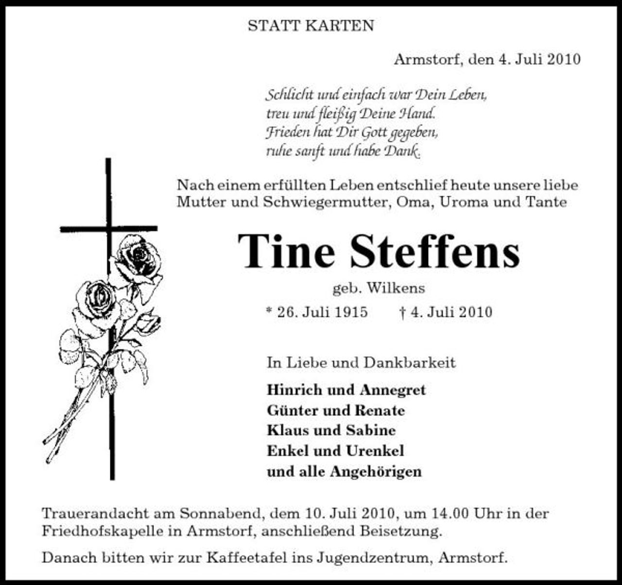 <p>STATT KARTEN Armstorf, den 4. Juli 2010</p><p>Schlicht und einfach war Dein Leben, treu und fleißig Deine Hand. Frieden hat Dir Gott gegeben, ruhe sanft und habe Dank.<br />Nach einem erfüllten Leben entschlief heute unsere liebe Mutter und Schwiegermutter, Oma, Uroma und Tante</p><p>Tine Steffens<br />geb. Wilkens * 26. Juli 1915 † 4. Juli 2010 In Liebe und Dankbarkeit Hinrich und Annegret Günter und Renate Klaus und Sabine Enkel und Urenkel und alle Angehörigen Trauerandacht am Sonnabend, dem 10. Juli 2010, um 14.00 Uhr in der Friedhofskapelle in Armstorf, anschließend Beisetzung. Danach bitten wir zur Kaffeetafel ins Jugendzentrum, Armstorf.</p>