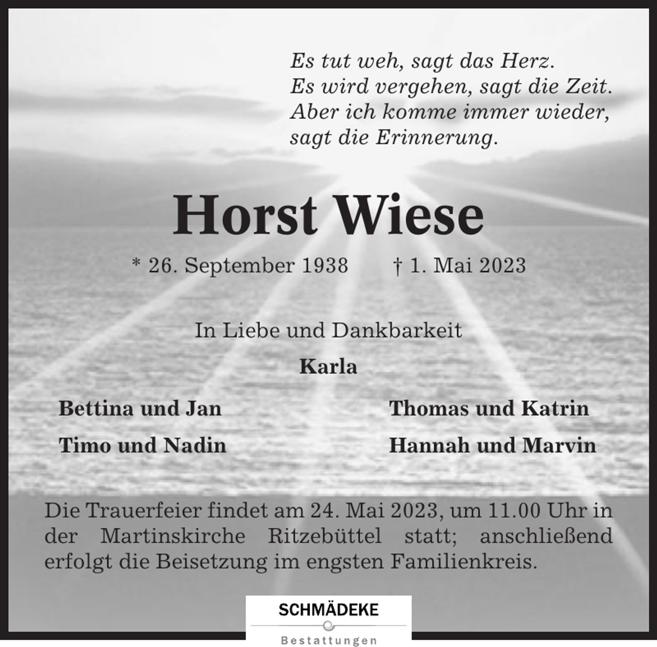 <p>Es tut weh, sagt das Herz.<br />Es wird vergehen, sagt die Zeit.<br />Aber ich komme immer wieder,<br />sagt die Erinnerung.</p><p>Horst Wiese<br />* 26. September 1938</p><p>† 1. Mai 2023</p><p>In Liebe und Dankbarkeit<br />Karla<br />Bettina und Jan</p><p>Thomas und Katrin</p><p>Timo und Nadin</p><p>Hannah und Marvin</p><p>Die Trauerfeier findet am 24. Mai 2023, um 11.00 Uhr in<br />der Martinskirche Ritzebüttel statt; anschließend<br />erfolgt die Beisetzung im engsten Familienkreis.</p>