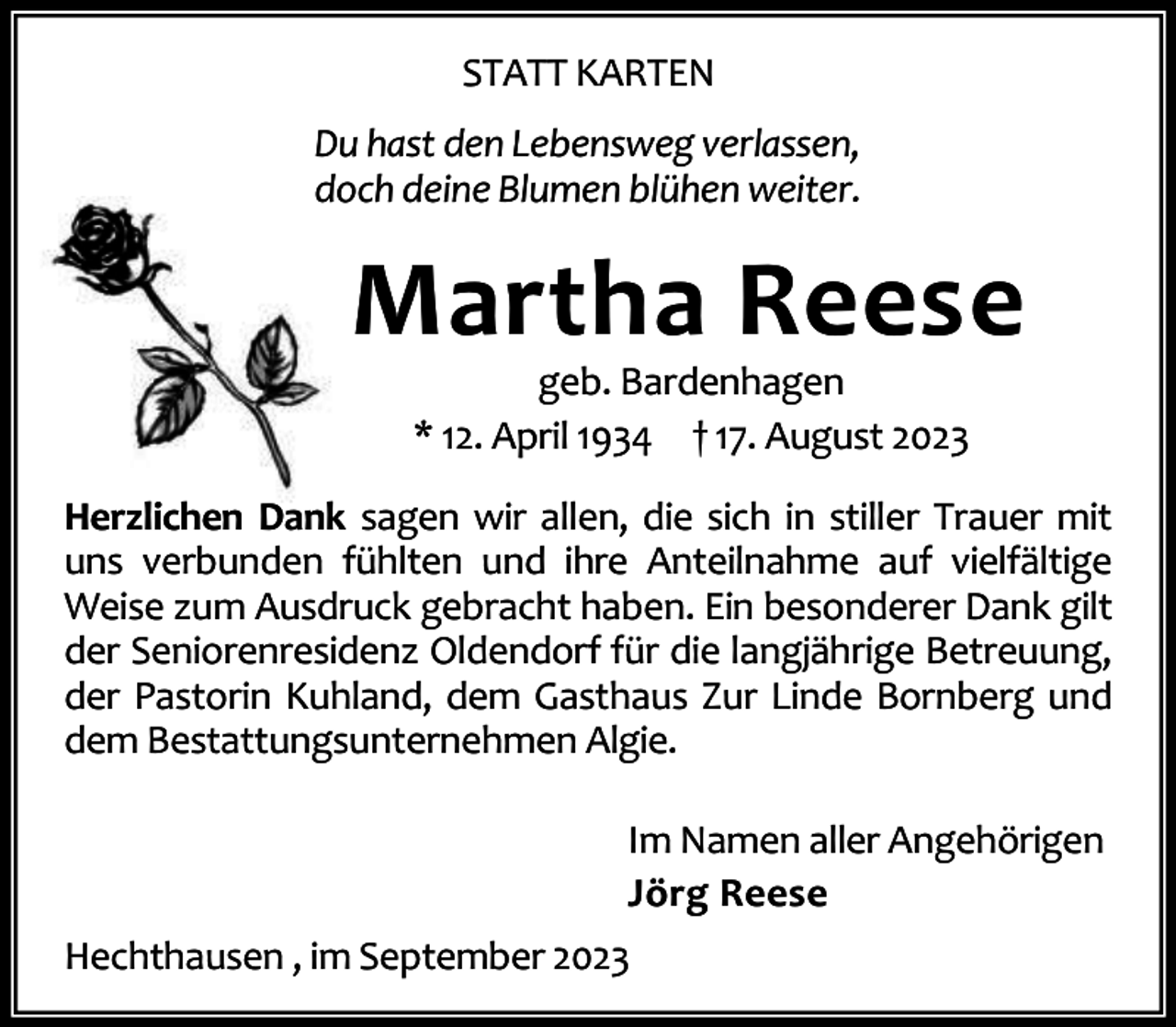 <p>STATT KARTEN<br />Du hast den Lebensweg verlassen,<br />doch deine Blumen blühen weiter.</p><p>Martha Reese<br />geb. Bardenhagen<br />* 12. April 1934 † 17. August 2023</p><p>Herzlichen Dank sagen wir allen, die sich in stiller Trauer mit<br />uns verbunden fühlten und ihre Anteilnahme auf vielfältige<br />Weise zum Ausdruck gebracht haben. Ein besonderer Dank gilt<br />der Seniorenresidenz Oldendorf für die langjährige Betreuung,<br />der Pastorin Kuhland, dem Gasthaus Zur Linde Bornberg und<br />dem Bestattungsunternehmen Algie.<br />Im Namen aller Angehörigen<br />Jörg Reese<br />Hechthausen , im September 2023</p>
