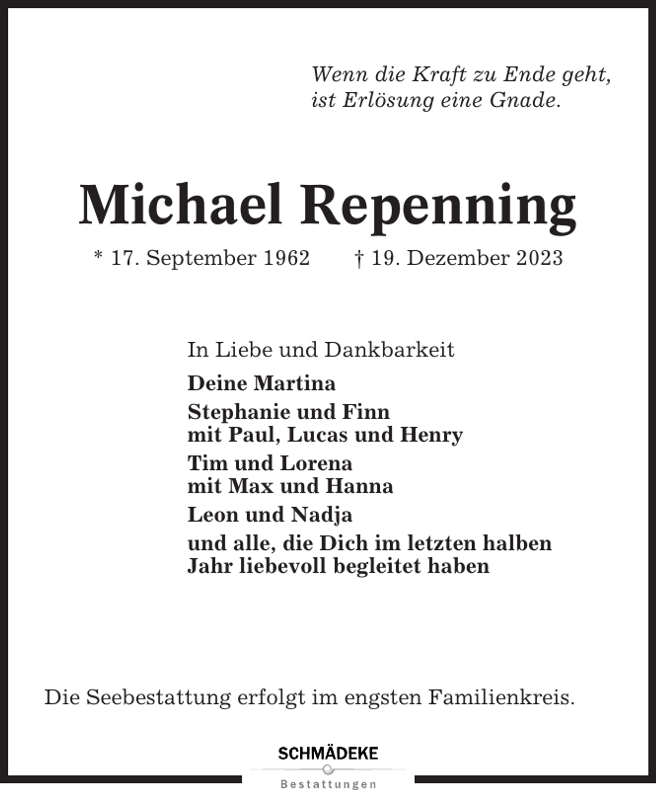<p>Wenn die Kraft zu Ende geht,<br />ist Erlösung eine Gnade.</p><p>Michael Repenning<br />* 17. September 1962</p><p>† 19. Dezember 2023</p><p>In Liebe und Dankbarkeit<br />Deine Martina<br />Stephanie und Finn<br />mit Paul, Lucas und Henry<br />Tim und Lorena<br />mit Max und Hanna<br />Leon und Nadja<br />und alle, die Dich im letzten halben<br />Jahr liebevoll begleitet haben</p><p>Die Seebestattung erfolgt im engsten Familienkreis.</p>