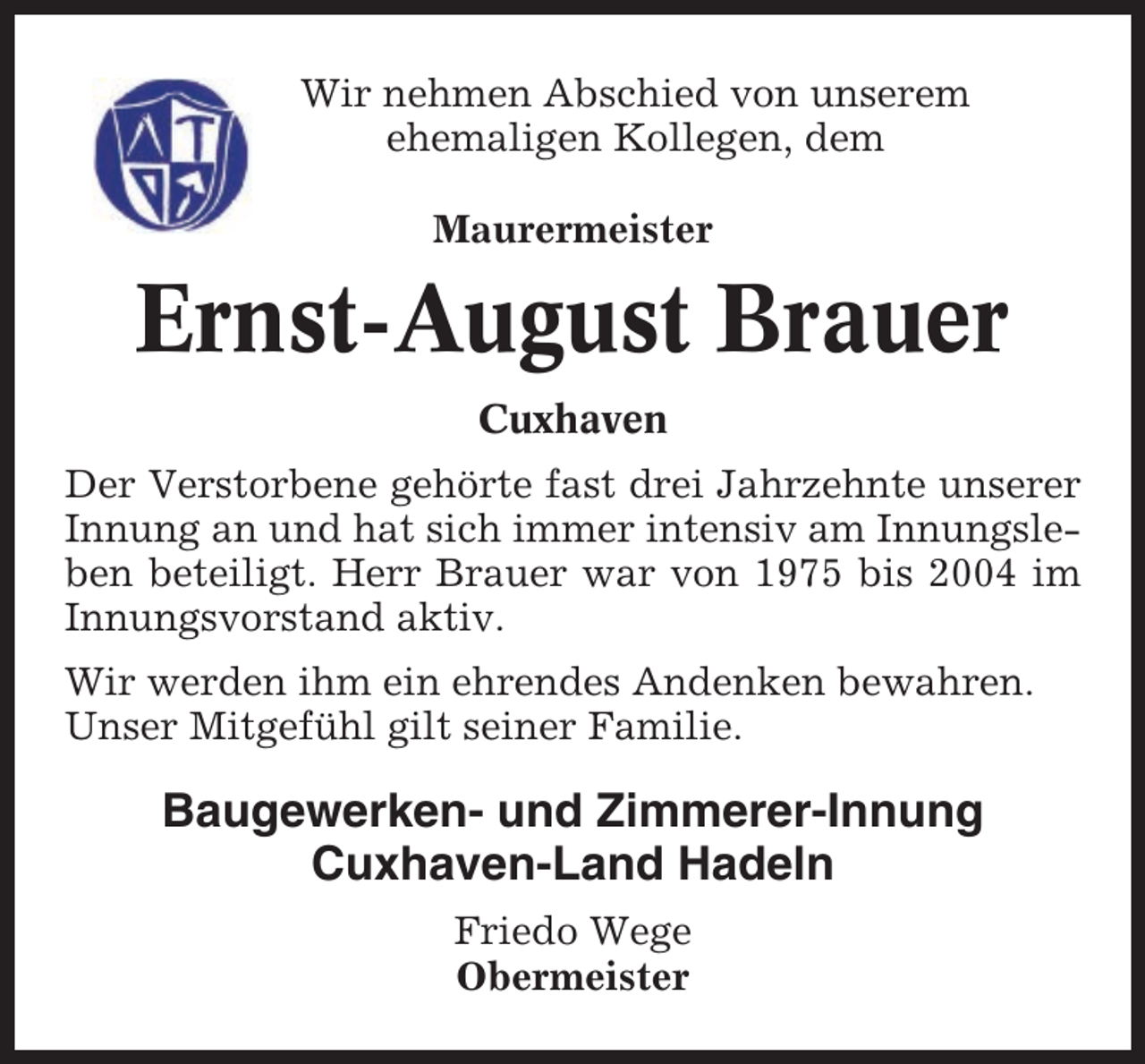 <p>Wir nehmen Abschied von unserem<br />ehemaligen Kollegen, dem<br />Maurermeister</p><p>Ernst-August Brauer<br />Cuxhaven<br />Der Verstorbene gehörte fast drei Jahrzehnte unserer<br />Innung an und hat sich immer intensiv am Innungsleben beteiligt. Herr Brauer war von 1975 bis 2004 im<br />Innungsvorstand aktiv.<br />Wir werden ihm ein ehrendes Andenken bewahren.<br />Unser Mitgefühl gilt seiner Familie.</p><p>Baugewerken- und Zimmerer-Innung<br />Cuxhaven-Land Hadeln<br />Friedo Wege<br />Obermeister</p>