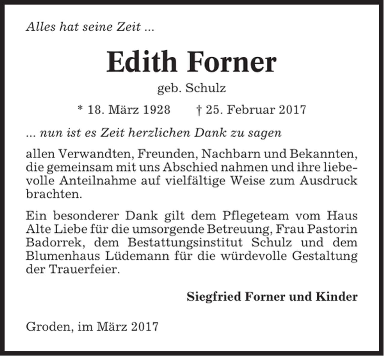 <p>Alles hat seine Zeit ...</p><p>Edith Forner<br />geb. Schulz<br />* 18. März 1928</p><p>† 25. Februar 2017</p><p>... nun ist es Zeit herzlichen Dank zu sagen<br />allen Verwandten, Freunden, Nachbarn und Bekannten,<br />die gemeinsam mit uns Abschied nahmen und ihre liebevolle Anteilnahme auf vielfältige Weise zum Ausdruck<br />brachten.<br />Ein besonderer Dank gilt dem Pflegeteam vom Haus<br />Alte Liebe für die umsorgende Betreuung, Frau Pastorin<br />Badorrek, dem Bestattungsinstitut Schulz und dem<br />Blumenhaus Lüdemann für die würdevolle Gestaltung<br />der Trauerfeier.<br />Siegfried Forner und Kinder<br />Groden, im März 2017</p>