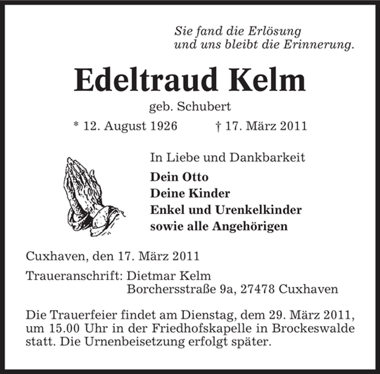 <p>Sie fand die Erlösung und uns bleibt die Erinnerung.</p><p>Edeltraud Kelm<br />geb. Schubert * 12. August 1926 † 17. März 2011 In Liebe und Dankbarkeit Dein Otto Deine Kinder Enkel und Urenkelkinder sowie alle Angehörigen Cuxhaven, den 17. März 2011 Traueranschrift: Dietmar Kelm Borchersstraße 9a, 27478 Cuxhaven Die Trauerfeier findet am Dienstag, dem 29. März 2011, um 15.00 Uhr in der Friedhofskapelle in Brockeswalde statt. Die Urnenbeisetzung erfolgt später.</p>