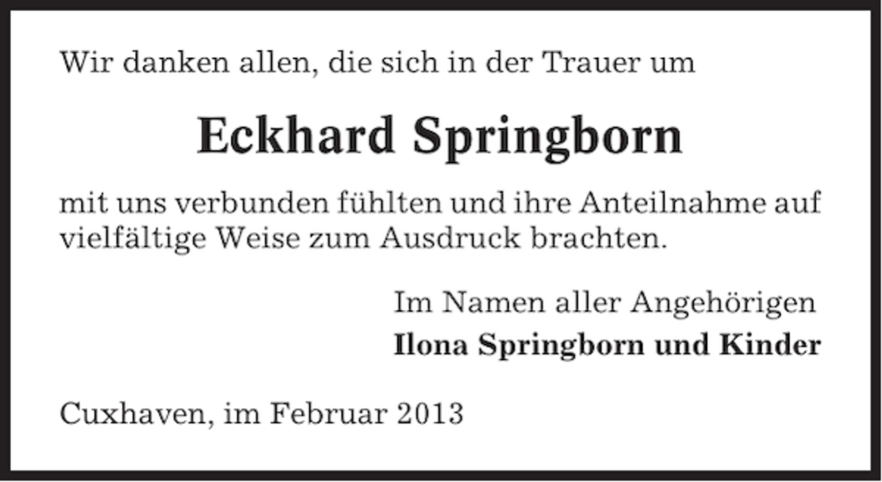 <p>Wir danken allen, die sich in der Trauer um</p><p>Eckhard Springborn<br />mit uns verbunden fühlten und ihre Anteilnahme auf<br />vielfältige Weise zum Ausdruck brachten.<br />Im Namen aller Angehörigen<br />Ilona Springborn und Kinder<br />Cuxhaven, im Februar 2013</p>