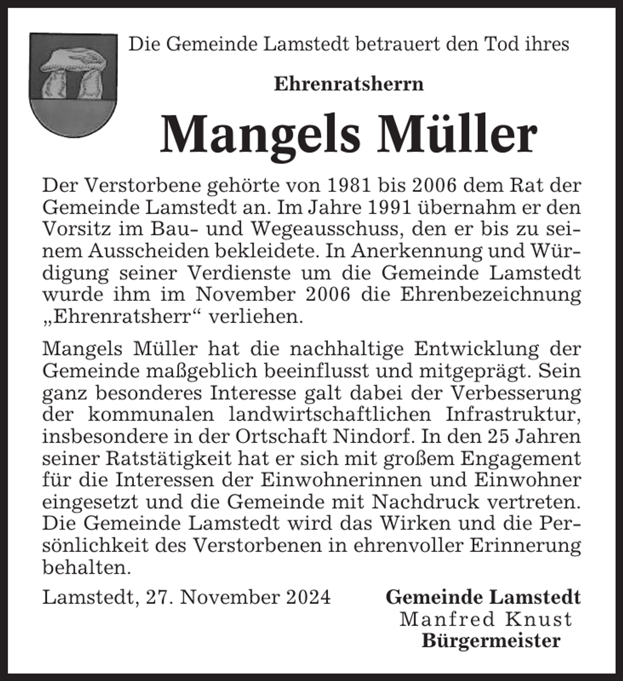 <p>Die Gemeinde Lamstedt betrauert den Tod ihres<br />Ehrenratsherrn</p><p>Mangels Müller<br />Der Verstorbene gehörte von 1981 bis 2006 dem Rat der<br />Gemeinde Lamstedt an. Im Jahre 1991 übernahm er den<br />Vorsitz im Bau- und Wegeausschuss, den er bis zu seinem Ausscheiden bekleidete. In Anerkennung und Würdigung seiner Verdienste um die Gemeinde Lamstedt<br />wurde ihm im November 2006 die Ehrenbezeichnung<br />„Ehrenratsherr“ verliehen.<br />Mangels Müller hat die nachhaltige Entwicklung der<br />Gemeinde maßgeblich beeinflusst und mitgeprägt. Sein<br />ganz besonderes Interesse galt dabei der Verbesserung<br />der kommunalen landwirtschaftlichen Infrastruktur,<br />insbesondere in der Ortschaft Nindorf. In den 25 Jahren<br />seiner Ratstätigkeit hat er sich mit großem Engagement<br />für die Interessen der Einwohnerinnen und Einwohner<br />eingesetzt und die Gemeinde mit Nachdruck vertreten.<br />Die Gemeinde Lamstedt wird das Wirken und die Persönlichkeit des Verstorbenen in ehrenvoller Erinnerung<br />behalten.<br />Lamstedt, 27. November 2024<br />Gemeinde Lamstedt<br />Manfred Knust<br />Bürgermeister</p>