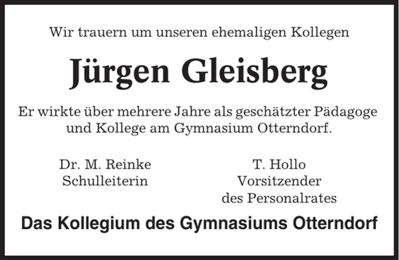<p>Wir trauern um unseren ehemaligen Kollegen</p><p>Jürgen Gleisberg<br />Er wirkte über mehrere Jahre als geschätzter Pädagoge<br />und Kollege am Gymnasium Otterndorf.<br />Dr. M. Reinke<br />Schulleiterin</p><p>T. Hollo<br />Vorsitzender<br />des Personalrates</p><p>Das Kollegium des Gymnasiums Otterndorf</p>