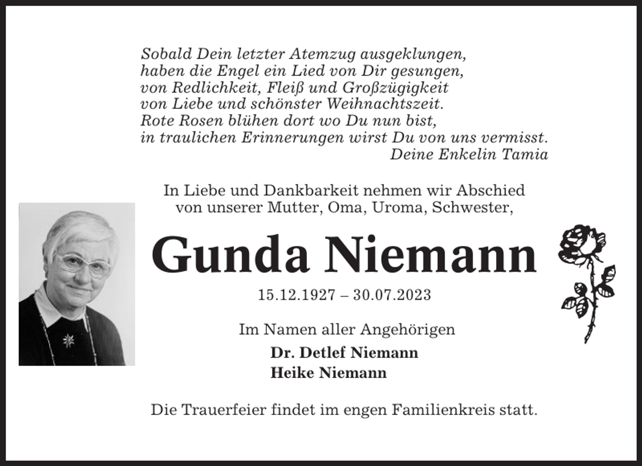 <p>Sobald Dein letzter Atemzug ausgeklungen,<br />haben die Engel ein Lied von Dir gesungen,<br />von Redlichkeit, Fleiß und Großzügigkeit<br />von Liebe und schönster Weihnachtszeit.<br />Rote Rosen blühen dort wo Du nun bist,<br />in traulichen Erinnerungen wirst Du von uns vermisst.<br />Deine Enkelin Tamia<br />In Liebe und Dankbarkeit nehmen wir Abschied<br />von unserer Mutter, Oma, Uroma, Schwester,</p><p>Gunda Niemann<br />15.12.1927 – 30.07.2023<br />Im Namen aller Angehörigen<br />Dr. Detlef Niemann<br />Heike Niemann<br />Die Trauerfeier findet im engen Familienkreis statt.</p>